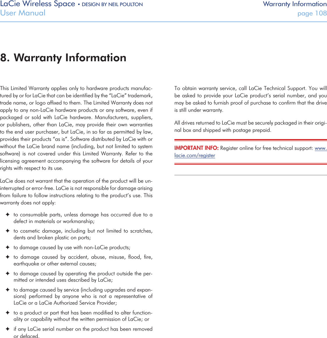 LaCie Wireless Space • DESIGN BY NEIL POULTON Warranty InformationUser Manual  page 108This Limited Warranty applies only to hardware products manufac-tured by or for LaCie that can be identiﬁed by the “LaCie” trademark, trade name, or logo afﬁxed to them. The Limited Warranty does not apply to any non-LaCie hardware products or any software, even if packaged or  sold  with  LaCie  hardware.  Manufacturers, suppliers, or publishers, other than LaCie, may provide their own warranties to the end user purchaser, but LaCie, in so far as permitted by law, provides their products “as is”. Software distributed by LaCie with or without the LaCie brand name (including, but not limited to system software) is not  covered  under  this  Limited  Warranty. Refer to the licensing agreement accompanying the software for details of your rights with respect to its use.LaCie does not warrant that the operation of the product will be un-interrupted or error-free. LaCie is not responsible for damage arising from failure to follow instructions relating to the product’s use. This warranty does not apply: ✦to consumable parts, unless damage has occurred due to a defect in materials or workmanship; ✦to cosmetic damage, including but not limited to scratches, dents and broken plastic on ports; ✦to damage caused by use with non-LaCie products; ✦to  damage  caused  by  accident,  abuse,  misuse,  ﬂood,  ﬁre, earthquake or other external causes; ✦to damage caused by operating the product outside the per-mitted or intended uses described by LaCie; ✦to damage caused by service (including upgrades and expan-sions)  performed  by  anyone  who  is  not  a  representative  of LaCie or a LaCie Authorized Service Provider; ✦to a product or part that has been modiﬁed to alter function-ality or capability without the written permission of LaCie; or ✦if any LaCie serial number on the product has been removed or defaced.To obtain warranty service, call LaCie Technical Support. You will be asked to provide your LaCie product’s serial number, and you may be asked to furnish proof of purchase to conﬁrm that the drive is still under warranty.All drives returned to LaCie must be securely packaged in their origi-nal box and shipped with postage prepaid.IMPORTANT INFO: Register online for free technical support: www.lacie.com/register 8. Warranty Information