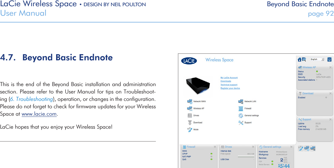 LaCie Wireless Space • DESIGN BY NEIL POULTON Beyond Basic EndnoteUser Manual  page 924.7.  Beyond Basic EndnoteThis is the end of the Beyond Basic installation and administration section. Please refer to the User Manual for tips on Troubleshoot-ing (6. Troubleshooting), operation, or changes in the conﬁguration. Please do not forget to check for ﬁrmware updates for your Wireless Space at www.lacie.com.LaCie hopes that you enjoy your Wireless Space!Fig. 159