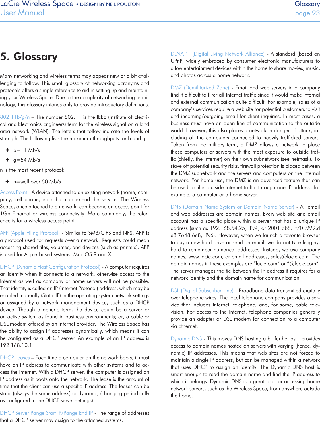 LaCie Wireless Space • DESIGN BY NEIL POULTON GlossaryUser Manual  page 935. GlossaryMany networking and wireless terms may appear new or a bit chal-lenging to follow. This small glossary of networking acronyms and protocols offers a simple reference to aid in setting up and maintain-ing your Wireless Space. Due to the complexity of networking termi-nology, this glossary intends only to provide introductory deﬁnitions.802.11b/g/n – The number 802.11 is the IEEE (Institute of Electri-cal and Electronics Engineers) term for the wireless signal on a land area network (WLAN). The letters that follow indicate the levels of strength. The following lists the maximum throughputs for b and g: ✦b=11 Mb/s ✦g=54 Mb/sn is the most recent protocol: ✦n=well over 50 Mb/sAccess Point - A device attached to an existing network (home, com-pany,  cell  phone,  etc.)  that  can  extend  the  service.  The  Wireless Space, once attached to a network, can become an access point for 1Gb Ethernet  or  wireless  connectivity.  More  commonly, the refer-ence is for a wireless access point.AFP (Apple Filing Protocol) - Similar to SMB/CIFS and NFS, AFP is a protocol used for requests over a network. Requests could mean accessing shared ﬁles, volumes, and devices (such as printers). AFP is used for Apple-based systems, Mac OS 9 and X.DHCP (Dynamic Host Conﬁguration Protocol) - A computer requires an identity when it connects to a network, otherwise access to the Internet as well as company or home servers will not be possible. That identity is called an IP (Internet Protocol) address, which may be enabled manually (Static IP) in the operating system network settings or  assigned  by  a  network  management  device,  such  as  a  DHCP device.  Though  a  generic  term,  the  device  could  be  a  server  or an active switch, as found in business environments; or, a cable or DSL modem offered by an Internet provider. The Wireless Space has the ability to assign IP addresses dynamically, which means it can be conﬁgured as  a DHCP server. An example of an IP address is 192.168.10.1DHCP Leases – Each time a computer on the network boots, it must have an IP address to communicate with other systems and to ac-cess the Internet. With a DHCP server, the computer is assigned an IP address as it boots onto the network. The lease is the amount of time that the client can use a speciﬁc IP address. The leases can be static (always the same address) or dynamic, (changing periodically as conﬁgured in the DHCP server settings).DHCP Server Range Start IP/Range End IP - The range of addresses that a DHCP server may assign to the attached systems.DLNA™  (Digital Living Network Alliance)  - A standard (based on UPnP)  widely  embraced  by  consumer  electronic  manufacturers  to allow entertainment devices within the home to share movies, music, and photos across a home network.DMZ (Demilitarized Zone) -  Email and web servers in  a company ﬁnd it difﬁcult to ﬁlter all Internet trafﬁc since it would make internal and external communication quite difﬁcult. For example, sales of a company’s services require a web site for potential customers to visit and incoming/outgoing email for client inquiries. In most cases, a business must have an open line of communication to the outside world. However, this also places a network in danger of attack, in-cluding  all  the  computers  connected  to  heavily  trafﬁcked  servers. Taken  from  the  military  term,  a  DMZ  allows  a  network  to  place those computers or servers with the most exposure to outside traf-ﬁc (chieﬂy, the Internet) on their own subnetwork (see netmask). To stave off potential security risks, ﬁrewall protection is placed between the DMZ subnetwork and the servers and computers on the internal network. For home use, the DMZ is an advanced feature that can be used to ﬁlter outside Internet trafﬁc through one IP address; for example, a computer or a home server. DNS (Domain Name System or Domain Name Server) - All email and web addresses are domain names.  Every  web  site and email account has  a  speciﬁc  place  within  a server that has a unique  IP address (such as 192.168.54.25, IPv4; or 2001:db8:1f70::999:de8:7648:6e8, IPv6). However, when we launch a favorite browser to buy a new hard drive or send an email, we do not type lengthy, hard to remember numerical addresses. Instead, we use company names, www.lacie.com, or email addresses, sales@lacie.com. The domain names in these examples are “lacie.com” or “@lacie.com”. The server manages the tie between the IP address it requires for a network identity and the domain name for communication.DSL (Digital Subscriber Line) - Broadband data transmitted digitally over telephone wires. The local telephone company provides a ser-vice  that  includes  Internet,  telephone,  and,  for  some,  cable  tele-vision.  For  access  to  the  Internet,  telephone  companies  generally provide an adapter or DSL  modem for connection to a computer via Ethernet. Dynamic DNS - This moves DNS hosting a bit further as it provides access to domain names hosted on servers with varying (hence, dy-namic)  IP  addresses. This  means  that web  sites  are not  forced  to maintain a single IP address, but can be managed within a network that  uses  DHCP  to  assign  an  identity.  The  Dynamic  DNS  host  is smart enough to read the domain name and ﬁnd the IP address to which it belongs. Dynamic DNS is a great tool for accessing home network servers, such as the Wireless Space, from anywhere outside the home. 