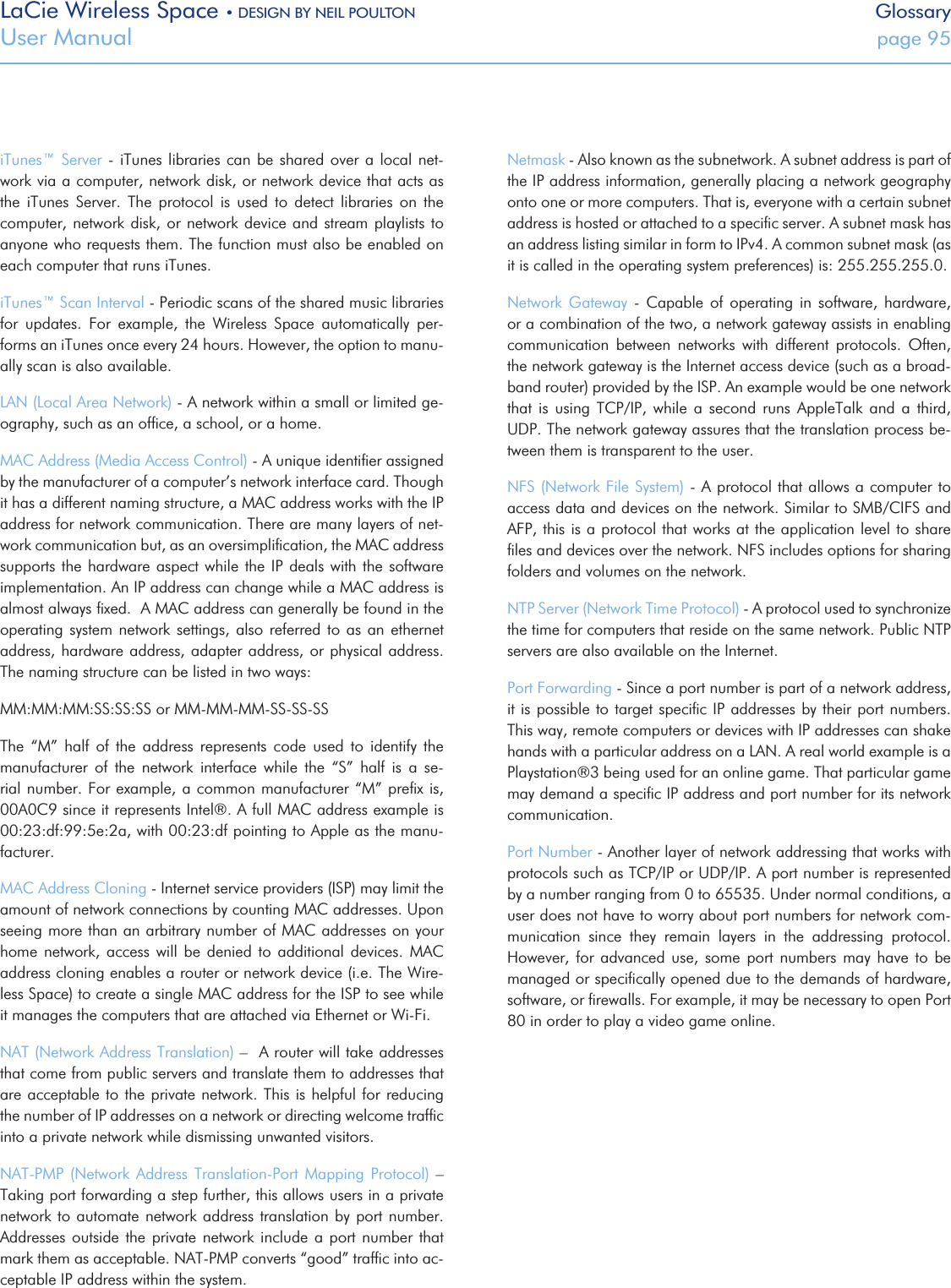 LaCie Wireless Space • DESIGN BY NEIL POULTON GlossaryUser Manual  page 95iTunes™ Server - iTunes libraries  can be shared over a local net-work via a computer, network disk, or network device that acts as the  iTunes  Server.  The  protocol  is  used  to  detect  libraries  on  the computer, network disk, or network device  and stream playlists to anyone who requests them. The function must also be enabled on each computer that runs iTunes.iTunes™ Scan Interval - Periodic scans of the shared music libraries for  updates.  For  example,  the  Wireless  Space  automatically  per-forms an iTunes once every 24 hours. However, the option to manu-ally scan is also available.LAN (Local Area Network) - A network within a small or limited ge-ography, such as an ofﬁce, a school, or a home.MAC Address (Media Access Control) - A unique identiﬁer assigned by the manufacturer of a computer’s network interface card. Though it has a different naming structure, a MAC address works with the IP address for network communication. There are many layers of net-work communication but, as an oversimpliﬁcation, the MAC address supports the hardware aspect while  the IP deals with the software implementation. An IP address can change while a MAC address is almost always ﬁxed.  A MAC address can generally be found in the operating system network settings, also referred to as an ethernet address, hardware address, adapter address, or physical address.  The naming structure can be listed in two ways:MM:MM:MM:SS:SS:SS or MM-MM-MM-SS-SS-SSThe  “M”  half  of  the  address  represents  code  used  to  identify  the manufacturer  of  the  network  interface  while  the  “S”  half  is  a  se-rial number. For example, a common manufacturer “M” preﬁx is,  00A0C9 since it represents Intel®. A full MAC address example is 00:23:df:99:5e:2a, with 00:23:df pointing to Apple as the manu-facturer.MAC Address Cloning - Internet service providers (ISP) may limit the amount of network connections by counting MAC addresses. Upon seeing more than an arbitrary number of MAC addresses on your home  network,  access  will be denied  to  additional devices. MAC address cloning enables a router or network device (i.e. The Wire-less Space) to create a single MAC address for the ISP to see while it manages the computers that are attached via Ethernet or Wi-Fi.NAT (Network Address Translation) –  A router will take addresses that come from public servers and translate them to addresses that are acceptable to the private network.  This is helpful for reducing the number of IP addresses on a network or directing welcome trafﬁc into a private network while dismissing unwanted visitors.NAT-PMP  (Network  Address  Translation-Port Mapping Protocol)  – Taking port forwarding a step further, this allows users in a private network to automate  network address translation by port number. Addresses outside the private network include a port number that mark them as acceptable. NAT-PMP converts “good” trafﬁc into ac-ceptable IP address within the system.Netmask - Also known as the subnetwork. A subnet address is part of the IP address information, generally placing a network geography onto one or more computers. That is, everyone with a certain subnet address is hosted or attached to a speciﬁc server. A subnet mask has an address listing similar in form to IPv4. A common subnet mask (as it is called in the operating system preferences) is: 255.255.255.0. Network  Gateway  - Capable  of  operating  in  software, hardware, or a combination of the two, a network gateway assists in enabling communication  between  networks  with  different  protocols.  Often, the network gateway is the Internet access device (such as a broad-band router) provided by the ISP. An example would be one network that  is  using  TCP/IP,  while  a  second  runs  AppleTalk  and  a  third,  UDP. The network gateway assures that the translation process be-tween them is transparent to the user.NFS (Network File System) - A protocol that allows a computer to access data and devices on the network. Similar to SMB/CIFS and AFP, this is a protocol that works at the application level to share ﬁles and devices over the network. NFS includes options for sharing folders and volumes on the network.NTP Server (Network Time Protocol) - A protocol used to synchronize the time for computers that reside on the same network. Public NTP servers are also available on the Internet.Port Forwarding - Since a port number is part of a network address, it is possible to target speciﬁc IP addresses by their port numbers. This way, remote computers or devices with IP addresses can shake hands with a particular address on a LAN. A real world example is a Playstation®3 being used for an online game. That particular game may demand a speciﬁc IP address and port number for its network communication. Port Number - Another layer of network addressing that works with protocols such as TCP/IP or UDP/IP. A port number is represented by a number ranging from 0 to 65535. Under normal conditions, a user does not have to worry about port numbers for network com-munication  since  they  remain  layers  in  the  addressing  protocol. However,  for  advanced  use, some  port  numbers  may have  to  be managed or speciﬁcally opened due to the demands of hardware, software, or ﬁrewalls. For example, it may be necessary to open Port 80 in order to play a video game online.