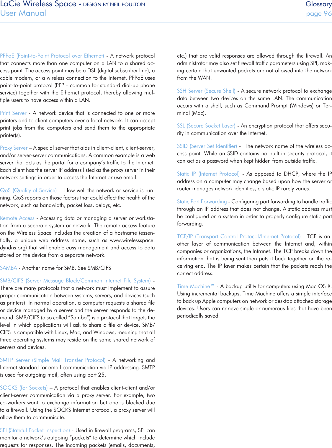LaCie Wireless Space • DESIGN BY NEIL POULTON GlossaryUser Manual  page 96PPPoE (Point-to-Point Protocol over Ethernet) - A network protocol that connects more than one computer on a LAN to a shared ac-cess point. The access point may be a DSL (digital subscriber line), a cable modem, or a wireless connection to the Internet. PPPoE uses point-to-point protocol (PPP - common for standard dial-up phone service) together with the Ethernet protocol, thereby allowing mul-tiple users to have access within a LAN. Print Server  -  A  network  device that is connected to  one  or  more printers and to client computers over a local network. It can accept print  jobs  from  the  computers  and  send  them  to  the  appropriate printer(s).Proxy Server – A special server that aids in client-client, client-server, and/or server-server communications. A common example is a web server that acts as the portal for a company’s trafﬁc to the Internet. Each client has the server IP address listed as the proxy server in their network settings in order to access the Internet or use email.QoS (Quality of Service) -  How well the network or service is run-ning. QoS reports on those factors that could effect the health of the network, such as bandwidth, packet loss, delays, etc.Remote Access - Accessing data or managing a server or worksta-tion from a separate system or network. The remote access feature on the Wireless Space includes the creation of a hostname (essen-tially,  a  unique  web  address  name,  such  as  www.wirelessspace.dyndns.org) that will enable easy management and access to data stored on the device from a separate network.SAMBA - Another name for SMB. See SMB/CIFSSMB/CIFS (Server Message Block/Common Internet File System) - There are many protocols that a network must implement to assure proper communication between systems, servers, and devices (such as printers). In normal operation, a computer requests a shared ﬁle or device managed by a server and the server responds to the de-mand. SMB/CIFS (also called “Samba”) is a protocol that targets the level in which applications will ask to share a ﬁle or device. SMB/CIFS is compatible with Linux, Mac, and Windows, meaning that all three operating systems may reside on the same shared network of servers and devices.SMTP  Server  (Simple  Mail  Transfer  Protocol)  -  A  networking  and Internet standard for email communication via IP addressing. SMTP is used for outgoing mail, often using port 25.SOCKS (for Sockets) – A protocol that enables client-client and/or client-server  communication  via  a proxy  server.  For example, two co-workers want to exchange information but one is blocked due to a ﬁrewall. Using the SOCKS Internet protocol, a proxy server will allow them to communicate.SPI (Stateful Packet Inspection) - Used in ﬁrewall programs, SPI can monitor a network’s outgoing “packets” to determine which include requests for responses. The incoming packets (emails, documents, etc.) that are valid responses are allowed through the ﬁrewall. An administrator may also set ﬁrewall trafﬁc parameters using SPI, mak-ing certain that unwanted packets are not allowed into the network from the WAN.SSH Server (Secure Shell) - A secure network protocol to exchange data between two devices  on  the  same  LAN.  The  communication occurs with a shell, such as Command Prompt (Windows) or  Ter-minal (Mac). SSL (Secure Socket Layer) - An encryption protocol that offers secu-rity in communication over the Internet.SSID (Server Set Identiﬁer) -  The network name of the wireless ac-cess point. While an SSID contains no built-in security protocol, it can act as a password when kept hidden from outside trafﬁc.  Static  IP  (Internet  Protocol)  -  As  opposed  to  DHCP,  where  the  IP address on a computer may change based upon how the server or router manages network identities, a static IP rarely varies. Static Port Forwarding - Conﬁguring port forwarding to handle trafﬁc through an IP address that does not change. A static address must be conﬁgured on a system in order to properly conﬁgure static port forwarding.TCP/IP (Transport Control Protocol/Internet Protocol) -  TCP is an-other  layer  of  communication  between  the  Internet  and,  within companies or organizations, the Intranet. The TCP breaks down the information that is being sent then puts it back together on the re-ceiving end. The IP layer makes certain that the packets reach the correct address.Time Machine™ - A backup utility for computers using Mac OS X. Using incremental backups, Time Machine offers a simple interface to back up Apple computers on network or desktop attached storage devices. Users can retrieve single or numerous ﬁles that have been periodically saved.
