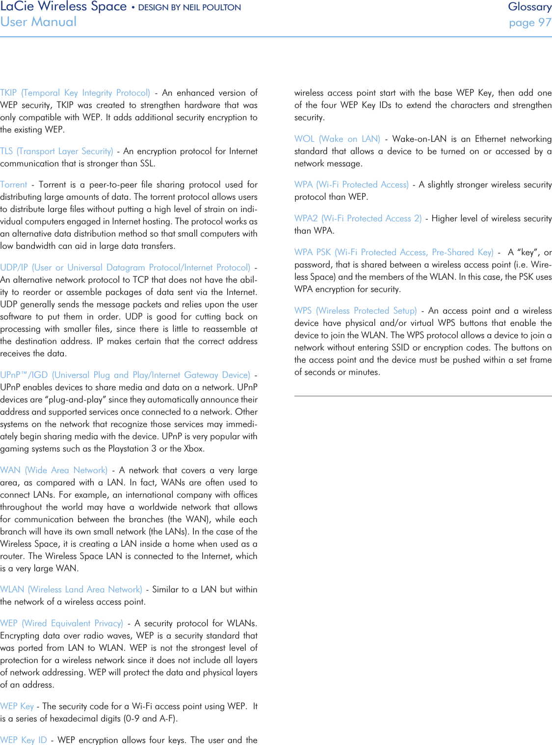 LaCie Wireless Space • DESIGN BY NEIL POULTON GlossaryUser Manual  page 97TKIP  (Temporal  Key  Integrity  Protocol)  -  An  enhanced  version  of WEP  security,  TKIP  was  created  to  strengthen  hardware  that  was only compatible with WEP. It adds additional security encryption to the existing WEP.TLS (Transport Layer Security) - An encryption protocol for Internet communication that is stronger than SSL.Torrent  -  Torrent  is  a  peer-to-peer  ﬁle  sharing  protocol  used  for distributing large amounts of data. The torrent protocol allows users to distribute large ﬁles without putting a high level of strain on indi-vidual computers engaged in Internet hosting. The protocol works as an alternative data distribution method so that small computers with low bandwidth can aid in large data transfers. UDP/IP  (User  or Universal Datagram  Protocol/Internet  Protocol) - An alternative network protocol to TCP that does not have the abil-ity to reorder or assemble packages of data sent  via  the  Internet. UDP generally sends the message packets and relies upon the user software  to  put  them  in  order.  UDP  is  good  for  cutting  back  on processing  with  smaller  ﬁles,  since  there  is  little  to  reassemble  at the destination address. IP makes certain that the correct address receives the data.UPnP™/IGD  (Universal  Plug  and  Play/Internet  Gateway  Device)  - UPnP enables devices to share media and data on a network. UPnP devices are “plug-and-play” since they automatically announce their address and supported services once connected to a network. Other systems on the network that recognize those services may immedi-ately begin sharing media with the device. UPnP is very popular with gaming systems such as the Playstation 3 or the Xbox.WAN  (Wide  Area  Network)  -  A  network  that  covers  a  very  large area,  as  compared with  a  LAN.  In  fact, WANs  are  often used  to connect LANs. For example, an international company with ofﬁces throughout  the  world  may  have  a  worldwide  network  that  allows for  communication  between  the  branches  (the  WAN),  while  each branch will have its own small network (the LANs). In the case of the Wireless Space, it is creating a LAN inside a home when used as a router. The Wireless Space LAN is connected to the Internet, which is a very large WAN.WLAN (Wireless Land Area Network) - Similar to a LAN but within the network of a wireless access point.WEP  (Wired  Equivalent  Privacy)  -  A  security  protocol  for  WLANs. Encrypting data over radio waves, WEP is a security standard that was ported from LAN to WLAN. WEP  is  not  the  strongest level of protection for a wireless network since it does not include all layers of network addressing. WEP will protect the data and physical layers of an address.WEP Key - The security code for a Wi-Fi access point using WEP.  It is a series of hexadecimal digits (0-9 and A-F). WEP Key ID -  WEP encryption allows four keys. The  user and the wireless  access  point  start  with  the  base  WEP  Key,  then  add one of  the  four WEP  Key  IDs to  extend  the characters  and  strengthen security.WOL  (Wake  on  LAN)  -  Wake-on-LAN  is  an  Ethernet  networking standard  that  allows  a  device  to  be  turned  on  or  accessed  by  a network message. WPA (Wi-Fi Protected Access) - A slightly stronger wireless security protocol than WEP.WPA2 (Wi-Fi Protected Access 2) - Higher level of wireless security than WPA.WPA PSK (Wi-Fi Protected Access, Pre-Shared Key)  -    A “key”, or password, that is shared between a wireless access point (i.e. Wire-less Space) and the members of the WLAN. In this case, the PSK uses WPA encryption for security.WPS  (Wireless  Protected  Setup)  -  An  access  point  and  a  wireless device  have  physical  and/or  virtual  WPS  buttons  that  enable  the device to join the WLAN. The WPS protocol allows a device to join a network without entering SSID or encryption codes. The buttons on the access point and the device must be pushed within a set frame of seconds or minutes.