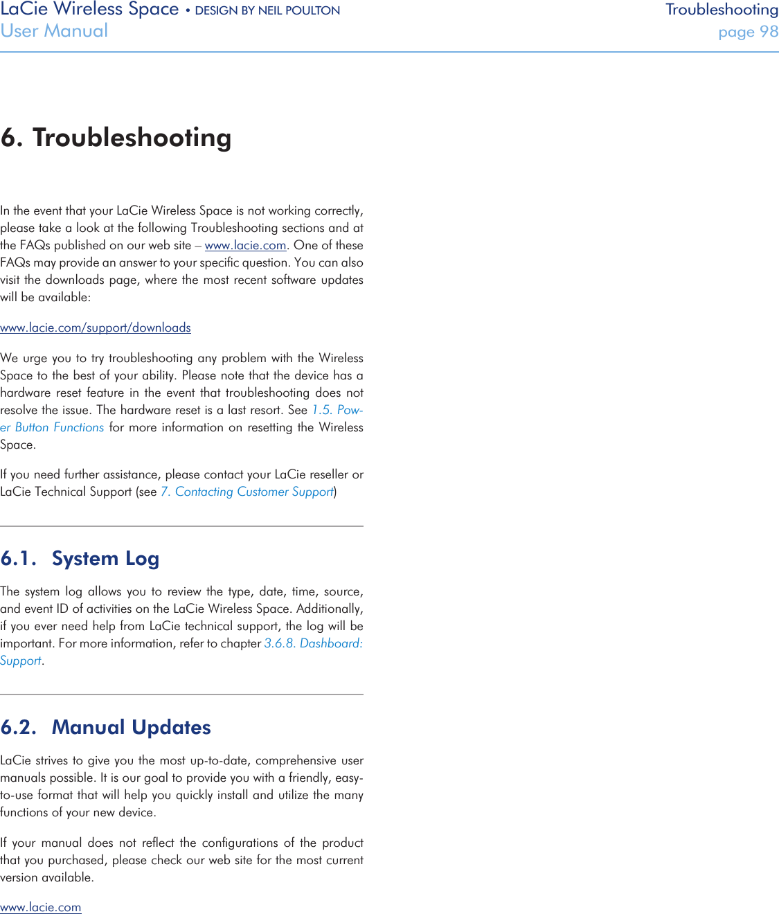 LaCie Wireless Space • DESIGN BY NEIL POULTON TroubleshootingUser Manual  page 98In the event that your LaCie Wireless Space is not working correctly, please take a look at the following Troubleshooting sections and at the FAQs published on our web site – www.lacie.com. One of these FAQs may provide an answer to your speciﬁc question. You can also visit the downloads page, where the most recent software updates will be available:www.lacie.com/support/downloadsWe urge you to try troubleshooting any problem with the Wireless Space to the best of your ability. Please note that the device has a hardware reset  feature  in  the event that  troubleshooting  does  not resolve the issue. The hardware reset is a last resort. See 1.5. Pow-er Button Functions for more information on resetting the Wireless Space.If you need further assistance, please contact your LaCie reseller or LaCie Technical Support (see 7. Contacting Customer Support)6.1.  System LogThe system  log  allows  you to review the type,  date,  time,  source, and event ID of activities on the LaCie Wireless Space. Additionally, if you ever need help from LaCie technical support, the log will be important. For more information, refer to chapter 3.6.8. Dashboard: Support.6.2.  Manual UpdatesLaCie strives to give you the most up-to-date, comprehensive user manuals possible. It is our goal to provide you with a friendly, easy-to-use format that will help you quickly install and utilize the many functions of your new device.If  your  manual  does  not  reﬂect  the  conﬁgurations  of  the  product that you purchased, please check our web site for the most current version available.www.lacie.com 6. Troubleshooting