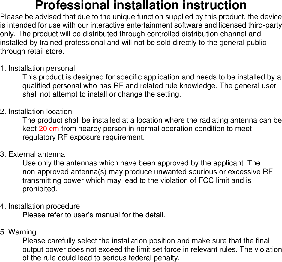 Professional installation instruction Please be advised that due to the unique function supplied by this product, the device is intended for use with our interactive entertainment software and licensed third-party only. The product will be distributed through controlled distribution channel and installed by trained professional and will not be sold directly to the general public through retail store.   1. Installation personal   This product is designed for specific application and needs to be installed by a qualified personal who has RF and related rule knowledge. The general user shall not attempt to install or change the setting.  2. Installation location   The product shall be installed at a location where the radiating antenna can be kept 20 cm from nearby person in normal operation condition to meet regulatory RF exposure requirement.  3. External antenna   Use only the antennas which have been approved by the applicant. The non-approved antenna(s) may produce unwanted spurious or excessive RF transmitting power which may lead to the violation of FCC limit and is prohibited.  4. Installation procedure   Please refer to user’s manual for the detail.  5. Warning   Please carefully select the installation position and make sure that the final output power does not exceed the limit set force in relevant rules. The violation of the rule could lead to serious federal penalty.       