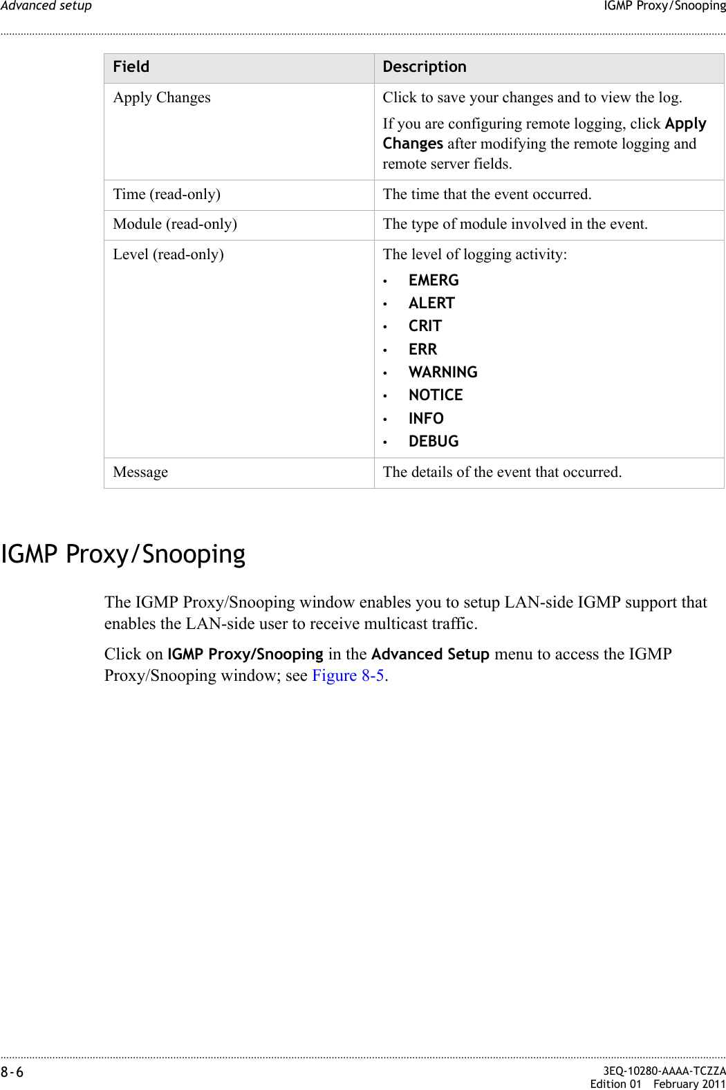 ............................................................................................................................................................................................................................................................IGMP Proxy/SnoopingAdvanced setup8-6  3EQ-10280-AAAA-TCZZAEdition 01 February 2011............................................................................................................................................................................................................................................................IGMP Proxy/SnoopingThe IGMP Proxy/Snooping window enables you to setup LAN-side IGMP support that enables the LAN-side user to receive multicast traffic.Click on IGMP Proxy/Snooping in the Advanced Setup menu to access the IGMP Proxy/Snooping window; see Figure 8-5.Apply Changes Click to save your changes and to view the log.If you are configuring remote logging, click Apply Changes after modifying the remote logging and remote server fields.Time (read-only) The time that the event occurred.Module (read-only) The type of module involved in the event.Level (read-only) The level of logging activity:•EMERG•ALERT•CRIT•ERR•WARNING•NOTICE•INFO•DEBUGMessage The details of the event that occurred.Field Description