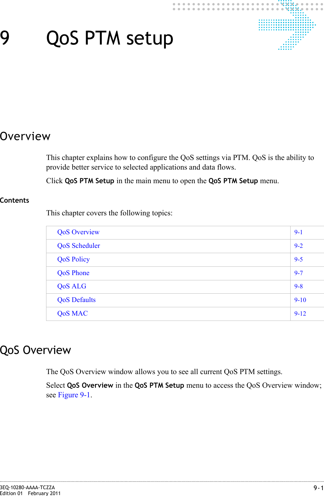 9-13EQ-10280-AAAA-TCZZAEdition 01 February 2011............................................................................................................................................................................................................................................................9QoS PTM setupOverviewThis chapter explains how to configure the QoS settings via PTM. QoS is the ability to provide better service to selected applications and data flows.Click QoS PTM Setup in the main menu to open the QoS PTM Setup menu.ContentsThis chapter covers the following topics:QoS OverviewThe QoS Overview window allows you to see all current QoS PTM settings.Select QoS Overview in the QoS PTM Setup menu to access the QoS Overview window; see Figure 9-1.QoS Overview 9-1QoS Scheduler 9-2QoS Policy 9-5QoS Phone 9-7QoS ALG 9-8QoS Defaults 9-10QoS MAC 9-12