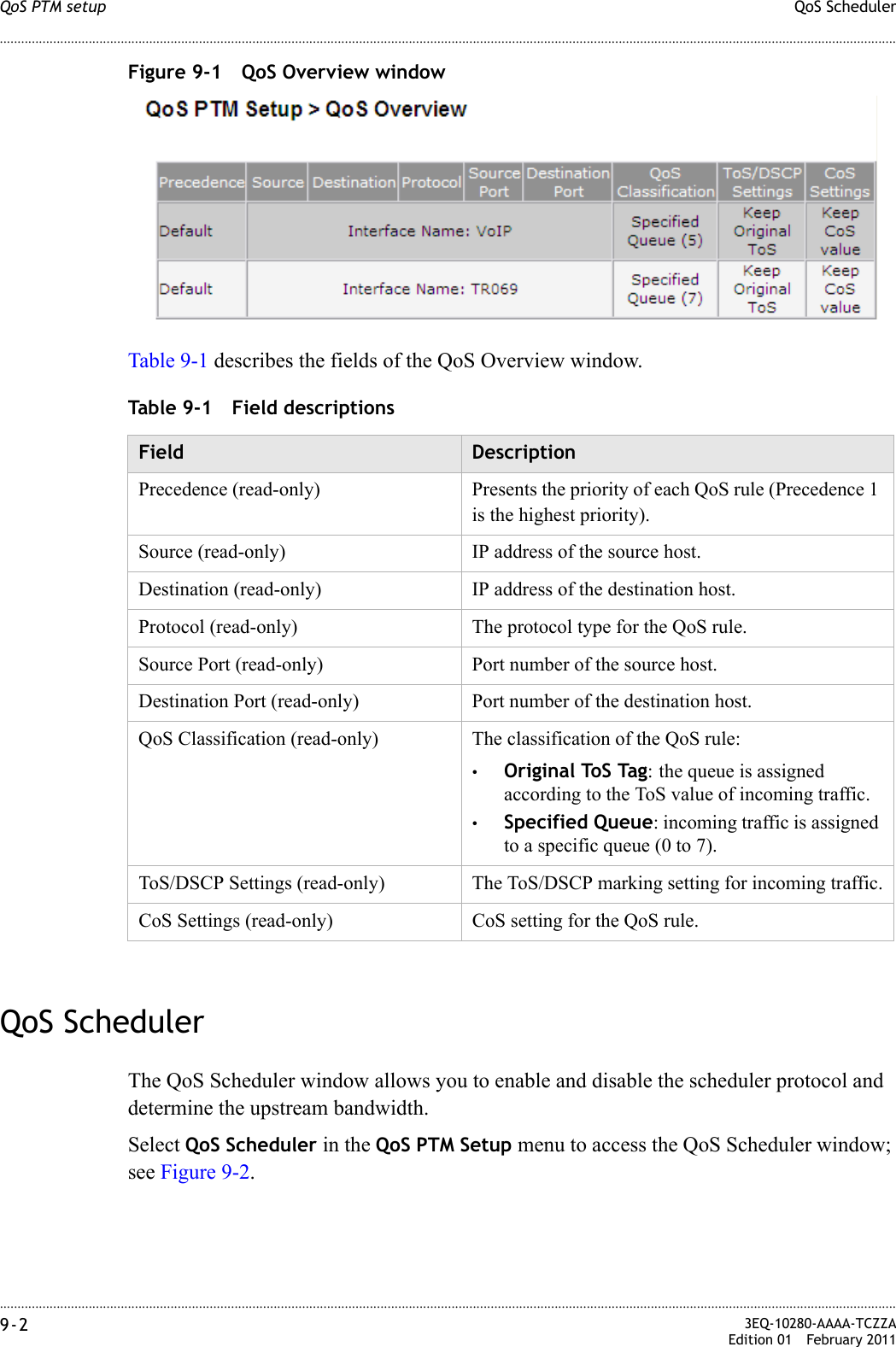 ............................................................................................................................................................................................................................................................QoS SchedulerQoS PTM setup9-2  3EQ-10280-AAAA-TCZZAEdition 01 February 2011............................................................................................................................................................................................................................................................Figure 9-1 QoS Overview windowTable 9-1 describes the fields of the QoS Overview window.Table 9-1 Field descriptionsQoS SchedulerThe QoS Scheduler window allows you to enable and disable the scheduler protocol and determine the upstream bandwidth.Select QoS Scheduler in the QoS PTM Setup menu to access the QoS Scheduler window; see Figure 9-2.Field DescriptionPrecedence (read-only) Presents the priority of each QoS rule (Precedence 1 is the highest priority).Source (read-only) IP address of the source host.Destination (read-only) IP address of the destination host.Protocol (read-only) The protocol type for the QoS rule.Source Port (read-only) Port number of the source host.Destination Port (read-only) Port number of the destination host.QoS Classification (read-only) The classification of the QoS rule:•Original ToS Tag: the queue is assigned according to the ToS value of incoming traffic.•Specified Queue: incoming traffic is assigned to a specific queue (0 to 7).ToS/DSCP Settings (read-only) The ToS/DSCP marking setting for incoming traffic.CoS Settings (read-only) CoS setting for the QoS rule.