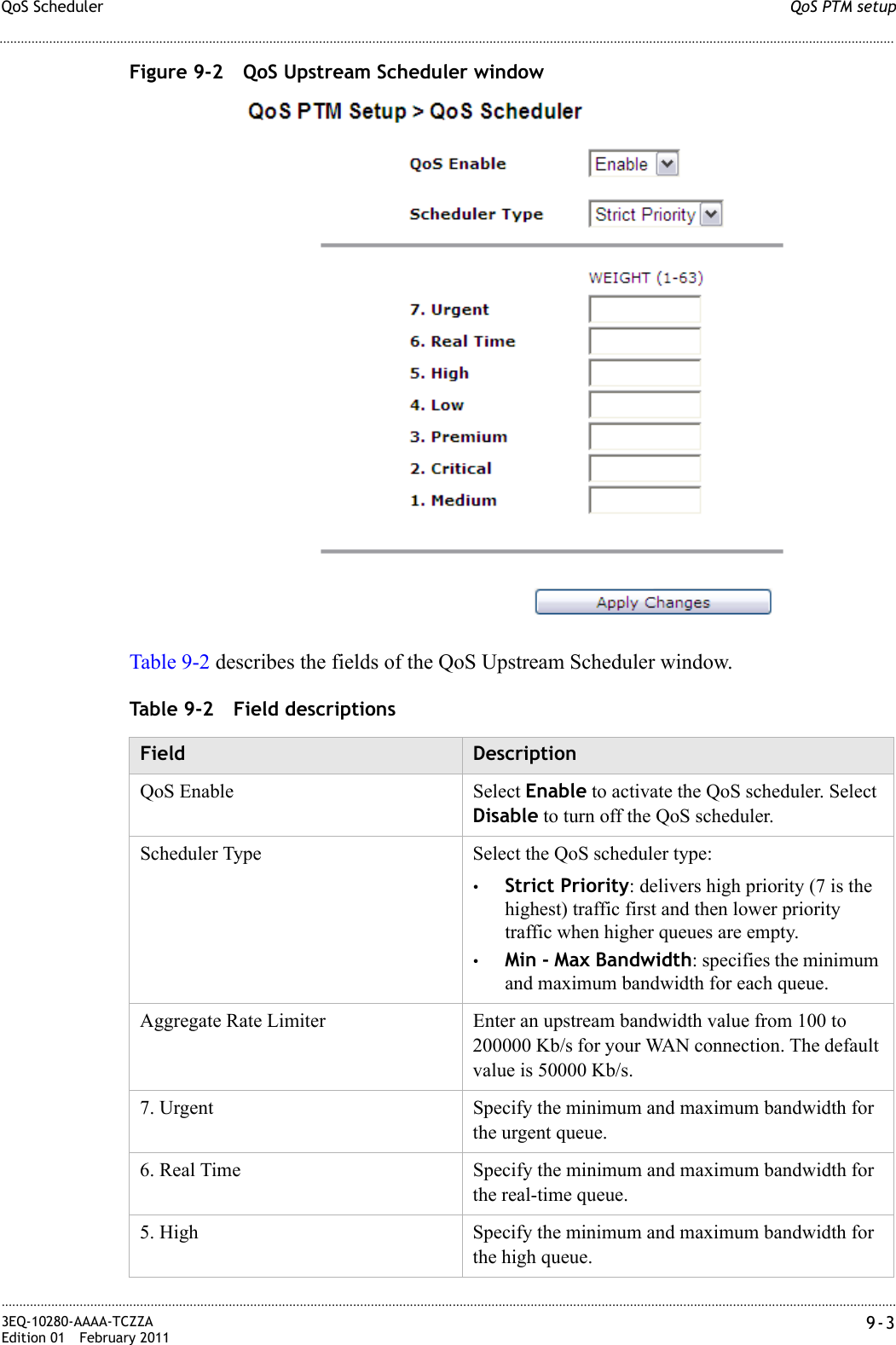 QoS PTM setupQoS Scheduler............................................................................................................................................................................................................................................................3EQ-10280-AAAA-TCZZAEdition 01 February 2011 9-3............................................................................................................................................................................................................................................................Figure 9-2 QoS Upstream Scheduler windowTable 9-2 describes the fields of the QoS Upstream Scheduler window.Table 9-2 Field descriptionsField DescriptionQoS Enable Select Enable to activate the QoS scheduler. Select Disable to turn off the QoS scheduler.Scheduler Type Select the QoS scheduler type:•Strict Priority: delivers high priority (7 is the highest) traffic first and then lower priority traffic when higher queues are empty.•Min - Max Bandwidth: specifies the minimum and maximum bandwidth for each queue.Aggregate Rate Limiter Enter an upstream bandwidth value from 100 to 200000 Kb/s for your WAN connection. The default value is 50000 Kb/s.7. Urgent Specify the minimum and maximum bandwidth for the urgent queue.6. Real Time Specify the minimum and maximum bandwidth for the real-time queue.5. High Specify the minimum and maximum bandwidth for the high queue.