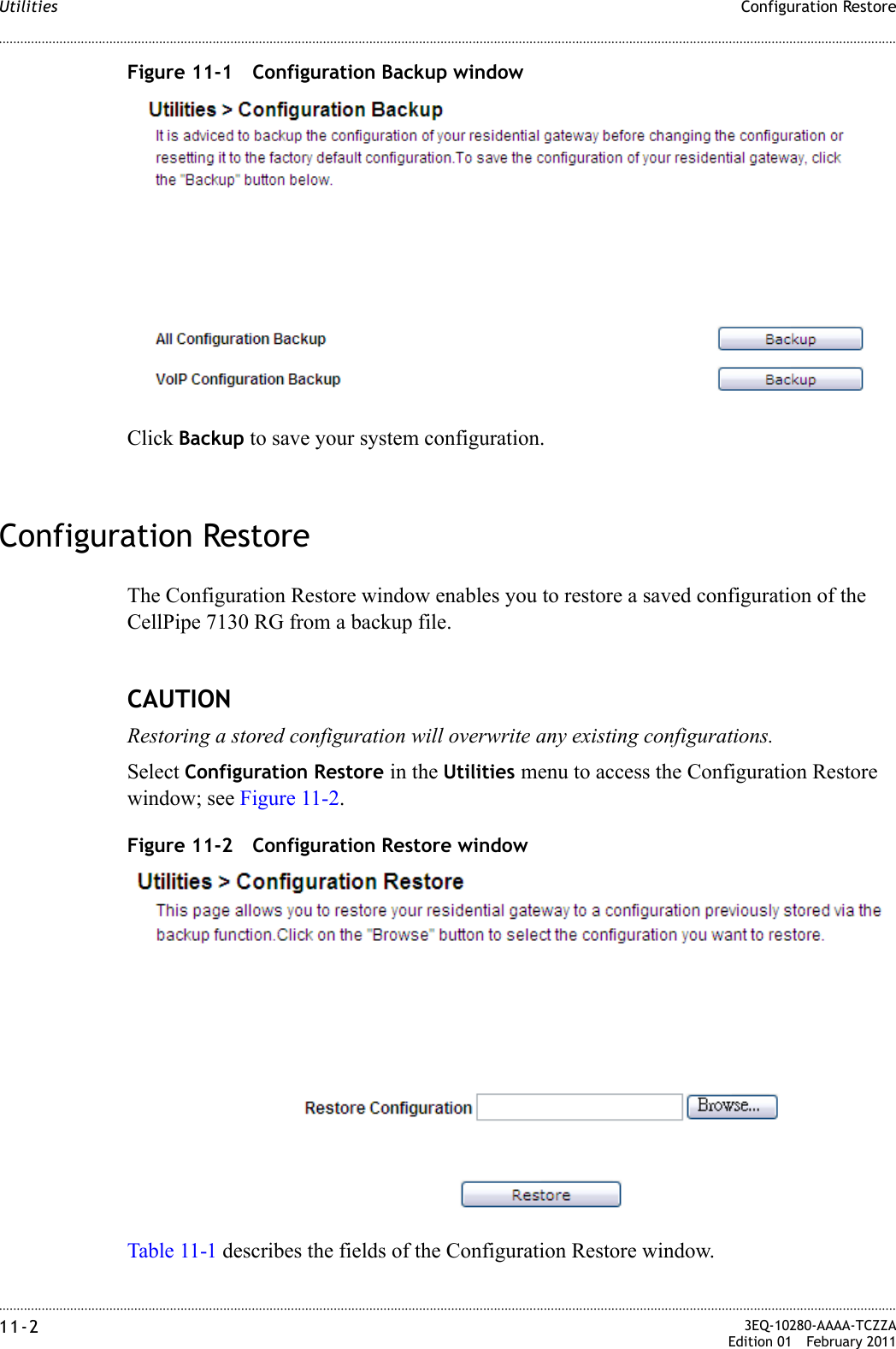 ............................................................................................................................................................................................................................................................Configuration RestoreUtilities11-2  3EQ-10280-AAAA-TCZZAEdition 01 February 2011............................................................................................................................................................................................................................................................Figure 11-1 Configuration Backup windowClick Backup to save your system configuration.Configuration RestoreThe Configuration Restore window enables you to restore a saved configuration of the CellPipe 7130 RG from a backup file.CAUTIONRestoring a stored configuration will overwrite any existing configurations.Select Configuration Restore in the Utilities menu to access the Configuration Restore window; see Figure 11-2.Figure 11-2 Configuration Restore windowTable 11-1 describes the fields of the Configuration Restore window.
