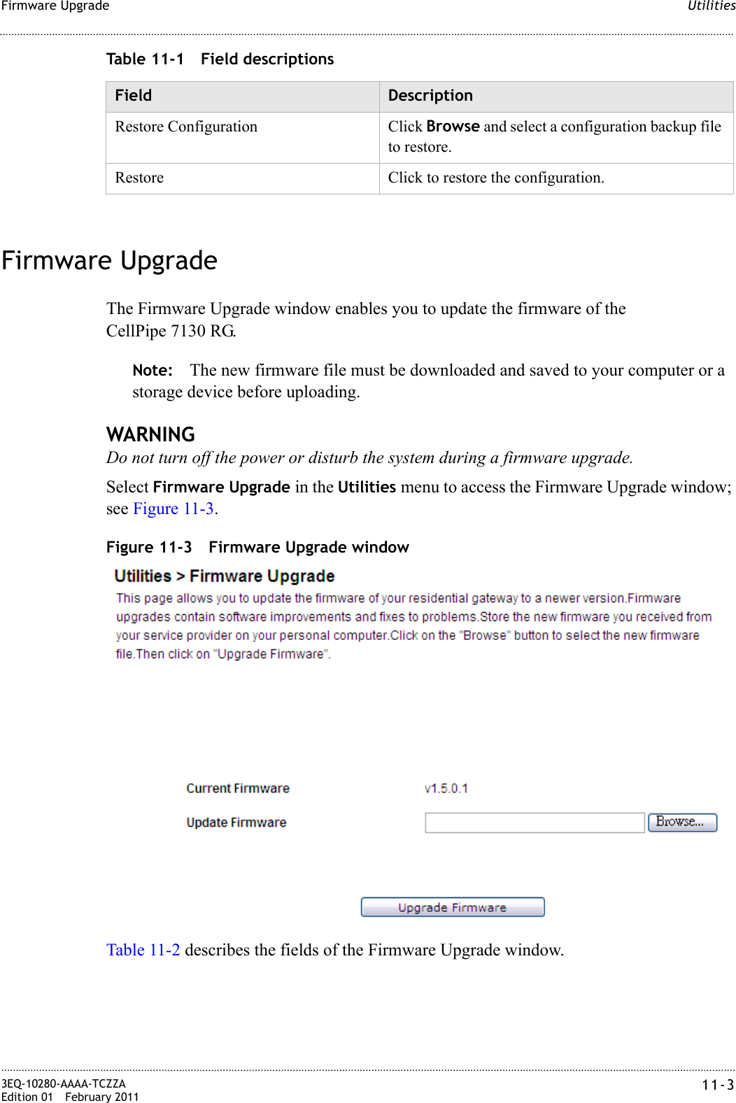 UtilitiesFirmware Upgrade............................................................................................................................................................................................................................................................3EQ-10280-AAAA-TCZZAEdition 01 February 2011 11-3............................................................................................................................................................................................................................................................Table 11-1 Field descriptionsFirmware UpgradeThe Firmware Upgrade window enables you to update the firmware of the CellPipe 7130 RG. Note: The new firmware file must be downloaded and saved to your computer or a storage device before uploading.WARNINGDo not turn off the power or disturb the system during a firmware upgrade.Select Firmware Upgrade in the Utilities menu to access the Firmware Upgrade window; see Figure 11-3.Figure 11-3 Firmware Upgrade windowTable 11-2 describes the fields of the Firmware Upgrade window.Field DescriptionRestore Configuration Click Browse and select a configuration backup file to restore.Restore Click to restore the configuration.