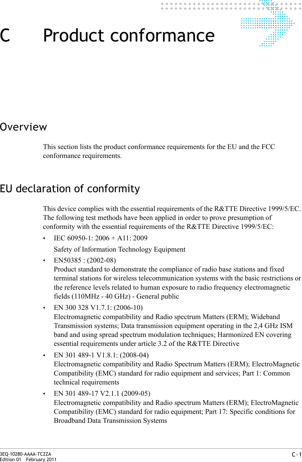 C-13EQ-10280-AAAA-TCZZAEdition 01 February 2011............................................................................................................................................................................................................................................................C Product conformanceOverviewThis section lists the product conformance requirements for the EU and the FCC conformance requirements.EU declaration of conformityThis device complies with the essential requirements of the R&amp;TTE Directive 1999/5/EC. The following test methods have been applied in order to prove presumption of conformity with the essential requirements of the R&amp;TTE Directive 1999/5/EC:•IEC 60950-1: 2006 + A11: 2009Safety of Information Technology Equipment•EN50385 : (2002-08)Product standard to demonstrate the compliance of radio base stations and fixed terminal stations for wireless telecommunication systems with the basic restrictions or the reference levels related to human exposure to radio frequency electromagnetic fields (110MHz - 40 GHz) - General public•EN 300 328 V1.7.1: (2006-10)Electromagnetic compatibility and Radio spectrum Matters (ERM); Wideband Transmission systems; Data transmission equipment operating in the 2,4 GHz ISM band and using spread spectrum modulation techniques; Harmonized EN covering essential requirements under article 3.2 of the R&amp;TTE Directive•EN 301 489-1 V1.8.1: (2008-04)Electromagnetic compatibility and Radio Spectrum Matters (ERM); ElectroMagnetic Compatibility (EMC) standard for radio equipment and services; Part 1: Common technical requirements•EN 301 489-17 V2.1.1 (2009-05)Electromagnetic compatibility and Radio spectrum Matters (ERM); ElectroMagnetic Compatibility (EMC) standard for radio equipment; Part 17: Specific conditions for Broadband Data Transmission Systems