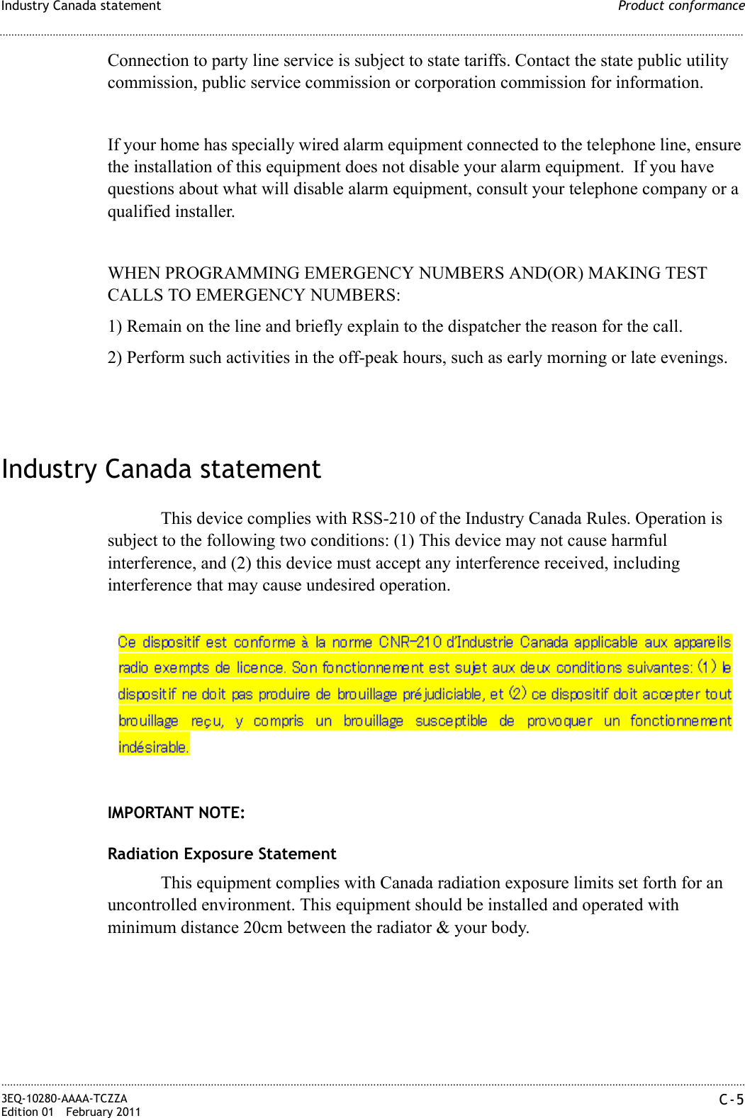 Product conformanceIndustry Canada statement............................................................................................................................................................................................................................................................3EQ-10280-AAAA-TCZZAEdition 01 February 2011 C-5............................................................................................................................................................................................................................................................Connection to party line service is subject to state tariffs. Contact the state public utility commission, public service commission or corporation commission for information.If your home has specially wired alarm equipment connected to the telephone line, ensure the installation of this equipment does not disable your alarm equipment.  If you have questions about what will disable alarm equipment, consult your telephone company or a qualified installer.WHEN PROGRAMMING EMERGENCY NUMBERS AND(OR) MAKING TEST CALLS TO EMERGENCY NUMBERS:1) Remain on the line and briefly explain to the dispatcher the reason for the call.2) Perform such activities in the off-peak hours, such as early morning or late evenings.Industry Canada statementThis device complies with RSS-210 of the Industry Canada Rules. Operation is subject to the following two conditions: (1) This device may not cause harmful interference, and (2) this device must accept any interference received, including interference that may cause undesired operation.IMPORTANT NOTE:Radiation Exposure StatementThis equipment complies with Canada radiation exposure limits set forth for an uncontrolled environment. This equipment should be installed and operated with minimum distance 20cm between the radiator &amp; your body.