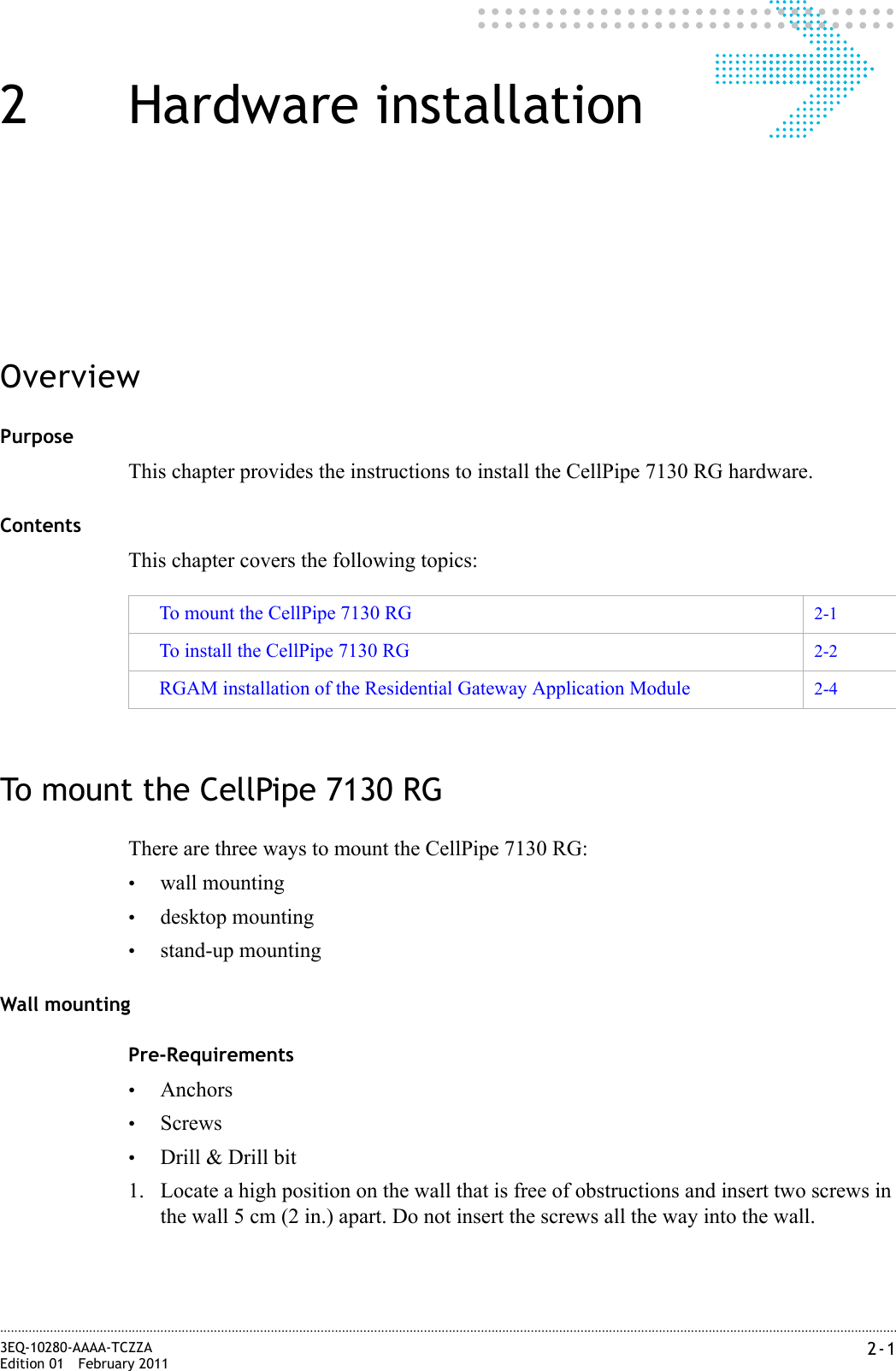 2-13EQ-10280-AAAA-TCZZAEdition 01 February 2011............................................................................................................................................................................................................................................................2 Hardware installationOverviewPurposeThis chapter provides the instructions to install the CellPipe 7130 RG hardware.ContentsThis chapter covers the following topics:To mount the CellPipe 7130 RGThere are three ways to mount the CellPipe 7130 RG:•wall mounting•desktop mounting•stand-up mountingWall mountingPre-Requirements•Anchors•Screws•Drill &amp; Drill bit1. Locate a high position on the wall that is free of obstructions and insert two screws in the wall 5 cm (2 in.) apart. Do not insert the screws all the way into the wall.To mount the CellPipe 7130 RG 2-1To install the CellPipe 7130 RG 2-2RGAM installation of the Residential Gateway Application Module 2-4