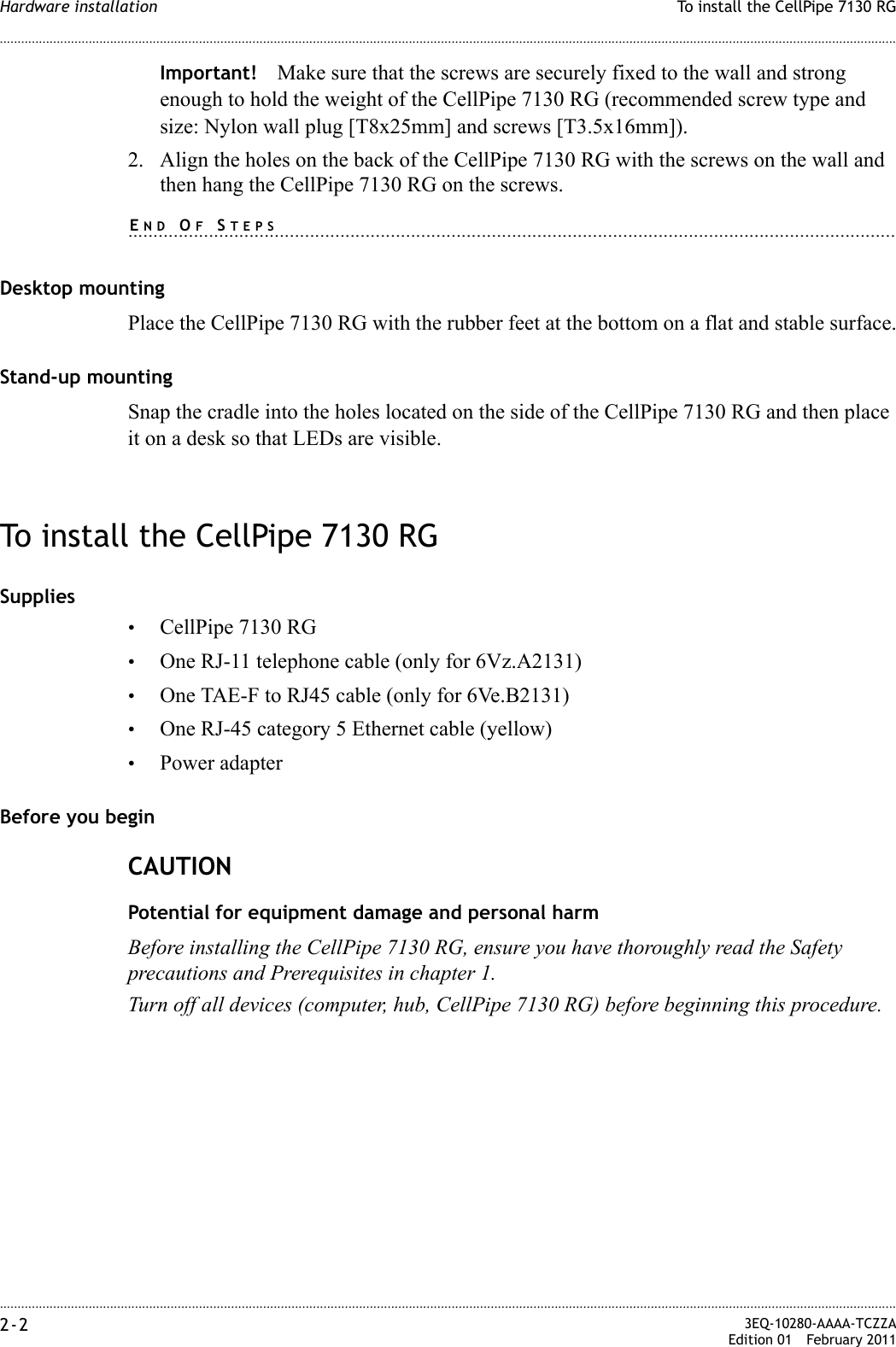 ............................................................................................................................................................................................................................................................To install the CellPipe 7130 RGHardware installation2-2  3EQ-10280-AAAA-TCZZAEdition 01 February 2011............................................................................................................................................................................................................................................................Important! Make sure that the screws are securely fixed to the wall and strong enough to hold the weight of the CellPipe 7130 RG (recommended screw type and size: Nylon wall plug [T8x25mm] and screws [T3.5x16mm]).2. Align the holes on the back of the CellPipe 7130 RG with the screws on the wall and then hang the CellPipe 7130 RG on the screws.........................................................................................................................................................END OF STEPSDesktop mountingPlace the CellPipe 7130 RG with the rubber feet at the bottom on a flat and stable surface.Stand-up mountingSnap the cradle into the holes located on the side of the CellPipe 7130 RG and then place it on a desk so that LEDs are visible.To install the CellPipe 7130 RGSupplies•CellPipe 7130 RG•One RJ-11 telephone cable (only for 6Vz.A2131)•One TAE-F to RJ45 cable (only for 6Ve.B2131)•One RJ-45 category 5 Ethernet cable (yellow)•Power adapterBefore you beginCAUTIONPotential for equipment damage and personal harmBefore installing the CellPipe 7130 RG, ensure you have thoroughly read the Safety precautions and Prerequisites in chapter 1.Turn off all devices (computer, hub, CellPipe 7130 RG) before beginning this procedure.