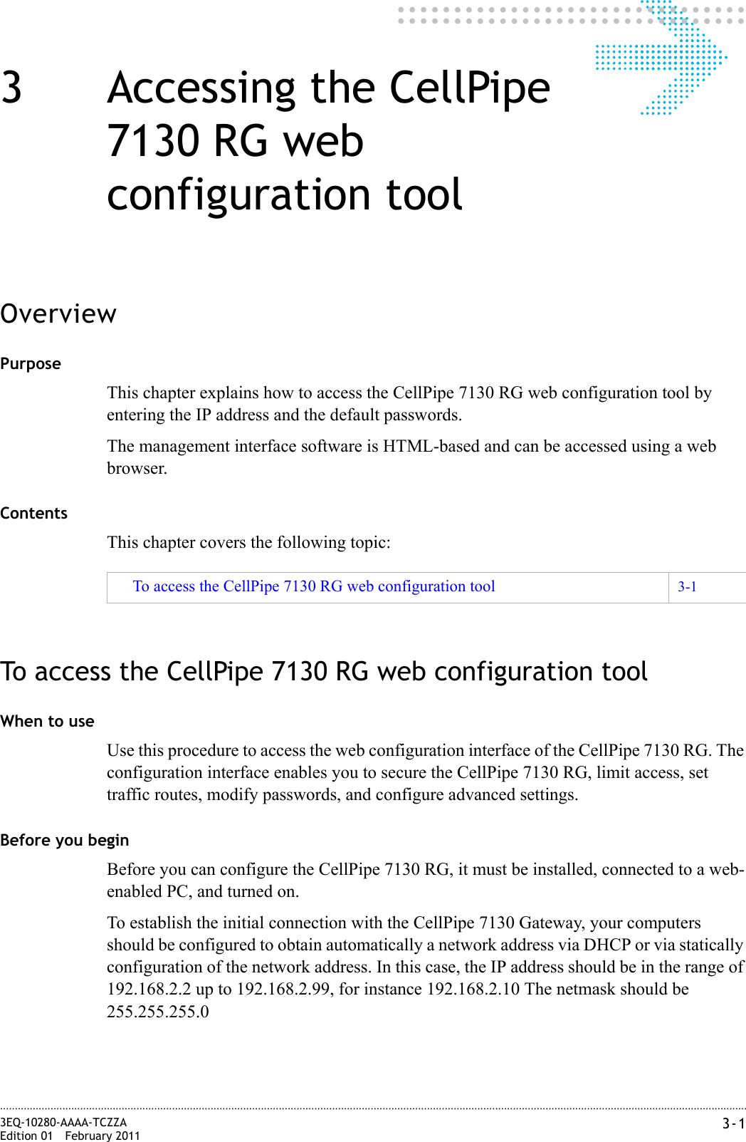3-13EQ-10280-AAAA-TCZZAEdition 01 February 2011............................................................................................................................................................................................................................................................3 Accessing the CellPipe 7130 RG web configuration toolOverviewPurposeThis chapter explains how to access the CellPipe 7130 RG web configuration tool by entering the IP address and the default passwords.The management interface software is HTML-based and can be accessed using a web browser.ContentsThis chapter covers the following topic:To access the CellPipe 7130 RG web configuration toolWhen to useUse this procedure to access the web configuration interface of the CellPipe 7130 RG. The configuration interface enables you to secure the CellPipe 7130 RG, limit access, set traffic routes, modify passwords, and configure advanced settings.Before you beginBefore you can configure the CellPipe 7130 RG, it must be installed, connected to a web-enabled PC, and turned on.To establish the initial connection with the CellPipe 7130 Gateway, your computers should be configured to obtain automatically a network address via DHCP or via statically configuration of the network address. In this case, the IP address should be in the range of 192.168.2.2 up to 192.168.2.99, for instance 192.168.2.10 The netmask should be 255.255.255.0To access the CellPipe 7130 RG web configuration tool 3-1