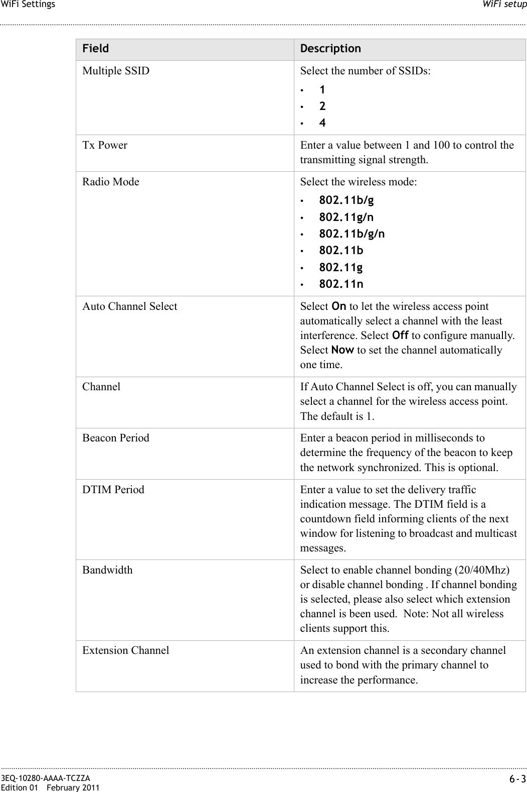 WiFi setupWiFi Settings............................................................................................................................................................................................................................................................3EQ-10280-AAAA-TCZZAEdition 01 February 2011 6-3............................................................................................................................................................................................................................................................Multiple SSID Select the number of SSIDs: •1•2•4Tx Power Enter a value between 1 and 100 to control the transmitting signal strength.Radio Mode  Select the wireless mode: •802.11b/g•802.11g/n•802.11b/g/n•802.11b•802.11g•802.11nAuto Channel Select Select On to let the wireless access point automatically select a channel with the least interference. Select Off to configure manually. Select Now to set the channel automatically one time.Channel If Auto Channel Select is off, you can manually select a channel for the wireless access point. The default is 1.Beacon Period Enter a beacon period in milliseconds to determine the frequency of the beacon to keep the network synchronized. This is optional.DTIM Period Enter a value to set the delivery traffic indication message. The DTIM field is a countdown field informing clients of the next window for listening to broadcast and multicast messages.Bandwidth Select to enable channel bonding (20/40Mhz) or disable channel bonding . If channel bonding is selected, please also select which extension channel is been used.  Note: Not all wireless clients support this.Extension Channel An extension channel is a secondary channel used to bond with the primary channel to increase the performance.Field Description