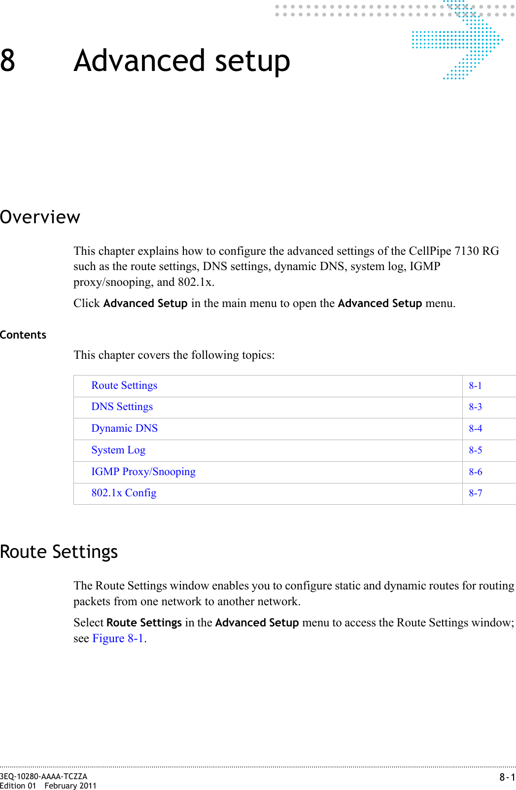 8-13EQ-10280-AAAA-TCZZAEdition 01 February 2011............................................................................................................................................................................................................................................................8 Advanced setupOverviewThis chapter explains how to configure the advanced settings of the CellPipe 7130 RG such as the route settings, DNS settings, dynamic DNS, system log, IGMP proxy/snooping, and 802.1x.Click Advanced Setup in the main menu to open the Advanced Setup menu.ContentsThis chapter covers the following topics:Route SettingsThe Route Settings window enables you to configure static and dynamic routes for routing packets from one network to another network.Select Route Settings in the Advanced Setup menu to access the Route Settings window; see Figure 8-1.Route Settings 8-1DNS Settings 8-3Dynamic DNS 8-4System Log 8-5IGMP Proxy/Snooping 8-6802.1x Config 8-7