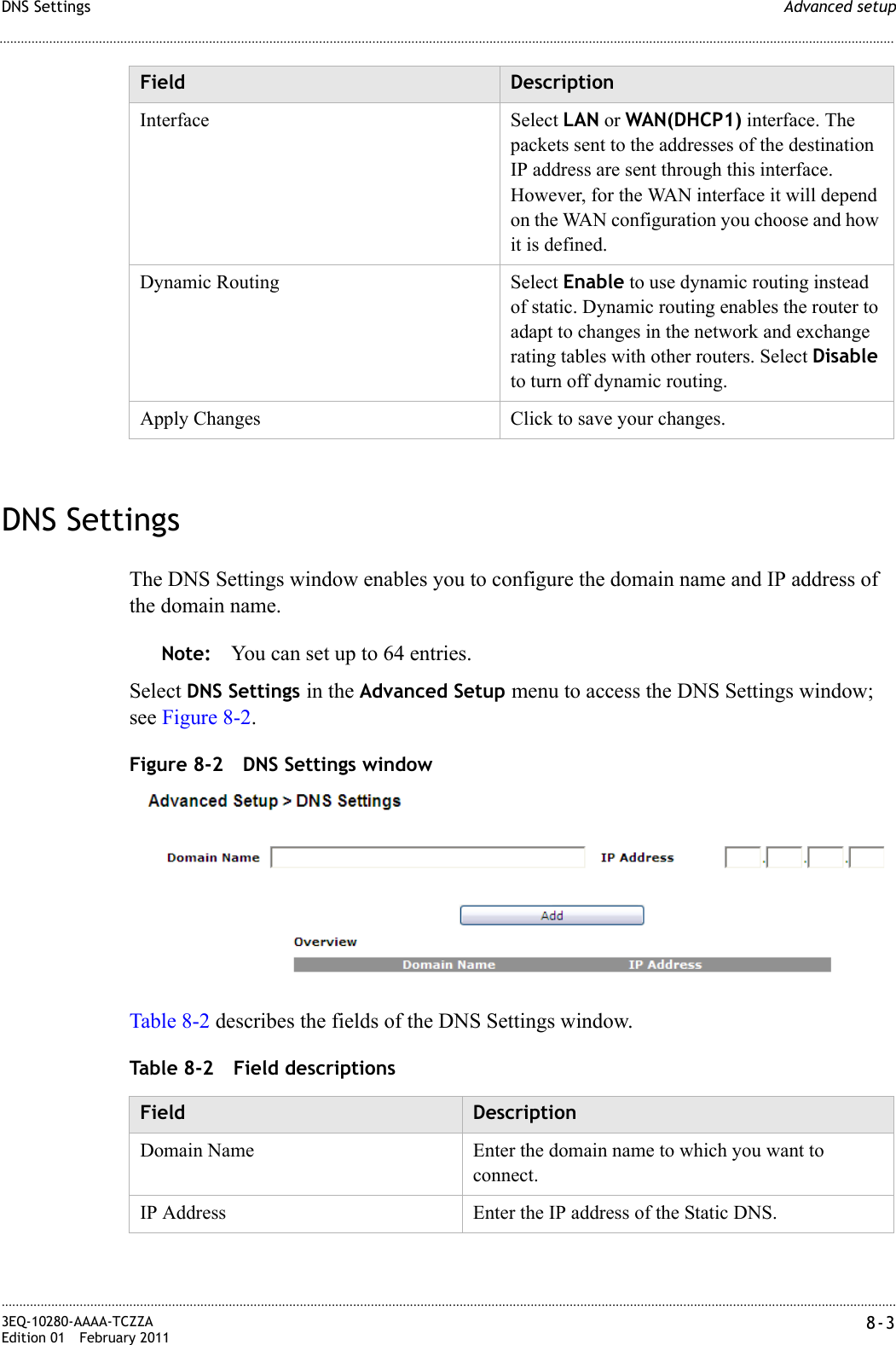 Advanced setupDNS Settings............................................................................................................................................................................................................................................................3EQ-10280-AAAA-TCZZAEdition 01 February 2011 8-3............................................................................................................................................................................................................................................................DNS SettingsThe DNS Settings window enables you to configure the domain name and IP address of the domain name.Note: You can set up to 64 entries.Select DNS Settings in the Advanced Setup menu to access the DNS Settings window; see Figure 8-2.Figure 8-2 DNS Settings windowTable 8-2 describes the fields of the DNS Settings window.Table 8-2 Field descriptionsInterface Select LAN or WAN(DHCP1) interface. The packets sent to the addresses of the destination IP address are sent through this interface. However, for the WAN interface it will depend on the WAN configuration you choose and how it is defined.Dynamic Routing Select Enable to use dynamic routing instead of static. Dynamic routing enables the router to adapt to changes in the network and exchange rating tables with other routers. Select Disable to turn off dynamic routing.Apply Changes Click to save your changes.Field DescriptionField DescriptionDomain Name Enter the domain name to which you want to connect.IP Address Enter the IP address of the Static DNS.