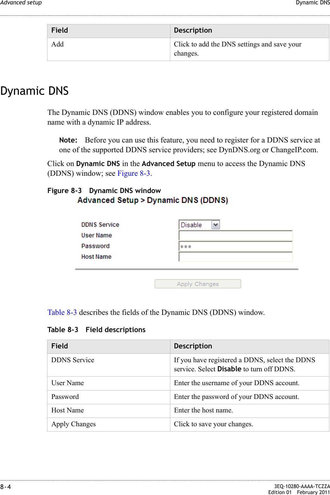 ............................................................................................................................................................................................................................................................Dynamic DNSAdvanced setup8-4  3EQ-10280-AAAA-TCZZAEdition 01 February 2011............................................................................................................................................................................................................................................................Dynamic DNSThe Dynamic DNS (DDNS) window enables you to configure your registered domain name with a dynamic IP address.Note: Before you can use this feature, you need to register for a DDNS service at one of the supported DDNS service providers; see DynDNS.org or ChangeIP.com.Click on Dynamic DNS in the Advanced Setup menu to access the Dynamic DNS (DDNS) window; see Figure 8-3.Figure 8-3 Dynamic DNS windowTable 8-3 describes the fields of the Dynamic DNS (DDNS) window.Table 8-3 Field descriptionsAdd Click to add the DNS settings and save your changes.Field DescriptionField DescriptionDDNS Service If you have registered a DDNS, select the DDNS service. Select Disable to turn off DDNS.User Name Enter the username of your DDNS account.Password Enter the password of your DDNS account.Host Name Enter the host name.Apply Changes Click to save your changes.