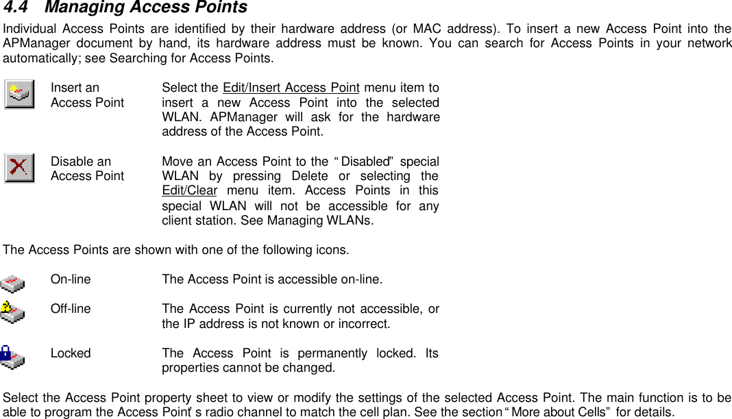 4.4 Managing Access PointsIndividual Access Points are identified by their hardware address (or MAC address). To insert a new Access Point into theAPManager document by hand, its hardware address must be known. You can search for Access Points in your networkautomatically; see Searching for Access Points.Insert anAccess Point Select the Edit/Insert Access Point menu item toinsert a new Access Point into the selectedWLAN.  APManager will ask for the hardwareaddress of the Access Point.Disable anAccess Point Move an Access Point to the “Disabled” specialWLAN by pressing Delete or selecting theEdit/Clear menu item. Access Points in thisspecial WLAN will not be accessible for anyclient station. See Managing WLANs.The Access Points are shown with one of the following icons.On-line The Access Point is accessible on-line.Off-line The Access Point is currently not accessible, orthe IP address is not known or incorrect.Locked The Access Point is permanently locked. Itsproperties cannot be changed.Select the Access Point property sheet to view or modify the settings of the selected Access Point. The main function is to beable to program the Access Point’s radio channel to match the cell plan. See the section “More about Cells” for details.