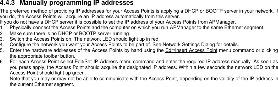 4.4.3 Manually programming IP addressesThe preferred method of providing IP addresses for your Access Points is applying a DHCP or BOOTP server in your network. Ifyou do, the Access Points will acquire an IP address automatically from this server.If you do not have a DHCP server it is possible to set the IP address of your Access Points from APManager.1. Physically connect the Access Points and the computer on which you run APManager to the same Ethernet segment.2. Make sure there is no DHCP or BOOTP server running.3. Switch the Access Points on. The network LED should light up in red.4. Configure the network you want your Access Points to be part of. See Network Settings Dialog for details.5. Enter the hardware addresses of the Access Points by hand using the Edit/Insert Access Point menu command or clickingthe appropriate toolbar button.6. For each Access Point select Edit/Set IP Address menu command and enter the required IP address manually. As soon asyou press apply, the Access Point should acquire the designated IP address. Within a few seconds the network LED on theAccess Point should light up green.Note that you may or may not be able to communicate with the Access Point, depending on the validity of the IP address inthe current Ethernet segment.