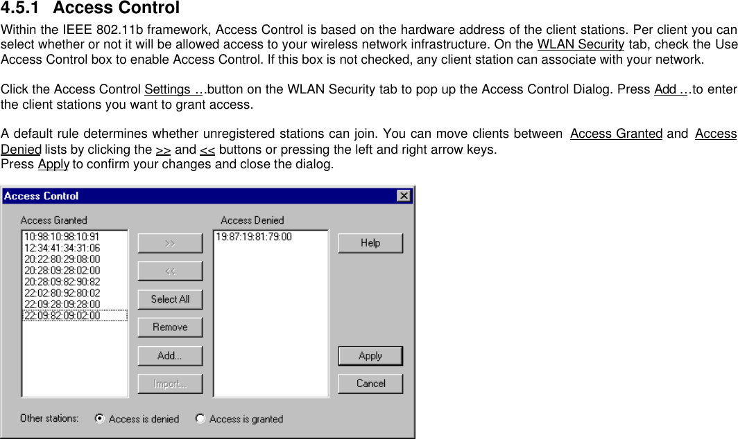 4.5.1 Access ControlWithin the IEEE 802.11b framework, Access Control is based on the hardware address of the client stations. Per client you canselect whether or not it will be allowed access to your wireless network infrastructure. On the WLAN Security tab, check the UseAccess Control box to enable Access Control. If this box is not checked, any client station can associate with your network.Click the Access Control Settings … button on the WLAN Security tab to pop up the Access Control Dialog. Press Add … to enterthe client stations you want to grant access.A default rule determines whether unregistered stations can join. You can move clients between  Access Granted and  AccessDenied lists by clicking the &gt;&gt; and &lt;&lt; buttons or pressing the left and right arrow keys.Press Apply to confirm your changes and close the dialog.
