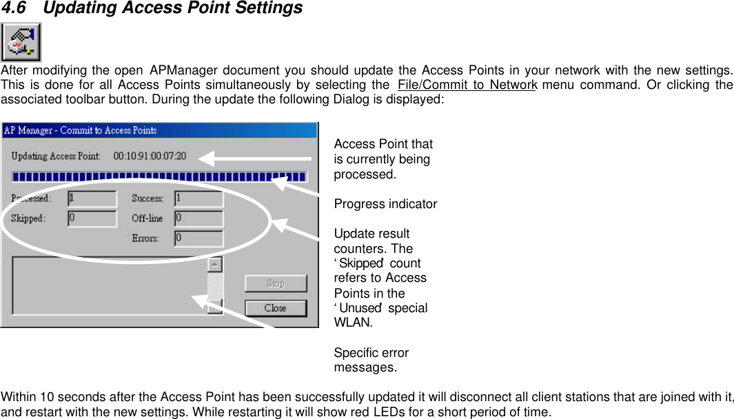 4.6 Updating Access Point SettingsAfter modifying the open APManager document you should update the Access Points in your network with the new settings.This is done for all Access Points simultaneously by selecting the  File/Commit to Network menu command. Or clicking theassociated toolbar button. During the update the following Dialog is displayed:Access Point thatis currently beingprocessed.Progress indicatorUpdate resultcounters. The‘Skipped’ countrefers to AccessPoints in the‘Unused’ specialWLAN.Specific errormessages.Within 10 seconds after the Access Point has been successfully updated it will disconnect all client stations that are joined with it,and restart with the new settings. While restarting it will show red LEDs for a short period of time.