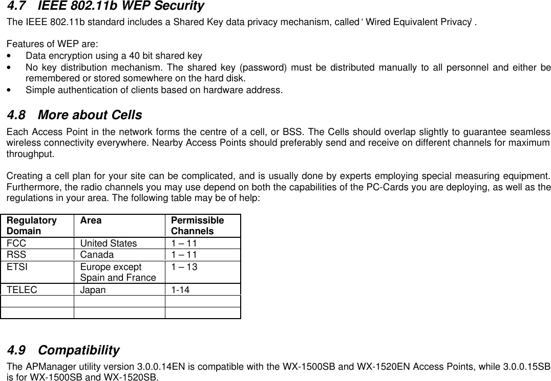 4.7 IEEE 802.11b WEP SecurityThe IEEE 802.11b standard includes a Shared Key data privacy mechanism, called ‘Wired Equivalent Privacy’.Features of WEP are:• Data encryption using a 40 bit shared key• No key distribution mechanism. The shared key (password) must be distributed manually to all personnel and either beremembered or stored somewhere on the hard disk.• Simple authentication of clients based on hardware address.4.8 More about CellsEach Access Point in the network forms the centre of a cell, or BSS. The Cells should overlap slightly to guarantee seamlesswireless connectivity everywhere. Nearby Access Points should preferably send and receive on different channels for maximumthroughput.Creating a cell plan for your site can be complicated, and is usually done by experts employing special measuring equipment.Furthermore, the radio channels you may use depend on both the capabilities of the PC-Cards you are deploying, as well as theregulations in your area. The following table may be of help:RegulatoryDomain Area PermissibleChannelsFCC United States 1 – 11RSS Canada 1 – 11ETSI Europe exceptSpain and France 1 – 13TELEC Japan 1-14    4.9 CompatibilityThe APManager utility version 3.0.0.14EN is compatible with the WX-1500SB and WX-1520EN Access Points, while 3.0.0.15SBis for WX-1500SB and WX-1520SB.