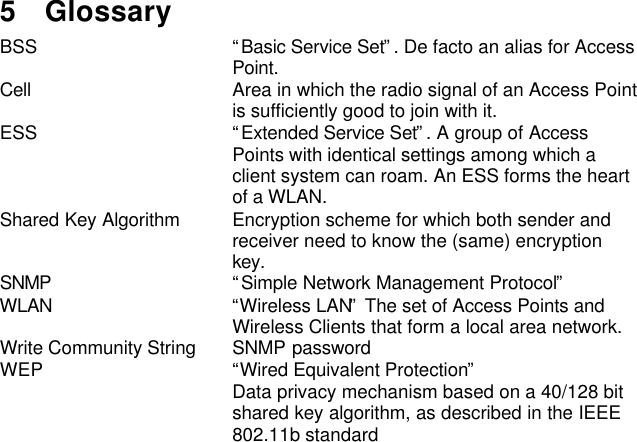 5 GlossaryBSS “Basic Service Set”. De facto an alias for AccessPoint.Cell Area in which the radio signal of an Access Pointis sufficiently good to join with it.ESS “Extended Service Set”. A group of AccessPoints with identical settings among which aclient system can roam. An ESS forms the heartof a WLAN.Shared Key Algorithm Encryption scheme for which both sender andreceiver need to know the (same) encryptionkey.SNMP “Simple Network Management Protocol”WLAN “Wireless LAN” The set of Access Points andWireless Clients that form a local area network.Write Community String SNMP passwordWEP “Wired Equivalent Protection”Data privacy mechanism based on a 40/128 bitshared key algorithm, as described in the IEEE802.11b standard