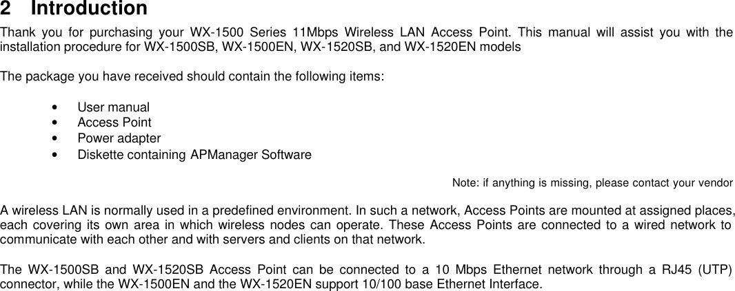 2 IntroductionThank you for purchasing your WX-1500 Series 11Mbps Wireless LAN Access Point. This manual will assist you with theinstallation procedure for WX-1500SB, WX-1500EN, WX-1520SB, and WX-1520EN modelsThe package you have received should contain the following items:• User manual• Access Point• Power adapter• Diskette containing APManager SoftwareNote: if anything is missing, please contact your vendorA wireless LAN is normally used in a predefined environment. In such a network, Access Points are mounted at assigned places,each covering its own area in which wireless nodes can operate. These Access Points are connected to a wired network tocommunicate with each other and with servers and clients on that network.The WX-1500SB and WX-1520SB Access Point can be connected to a 10 Mbps Ethernet network through a RJ45 (UTP)connector, while the WX-1500EN and the WX-1520EN support 10/100 base Ethernet Interface.