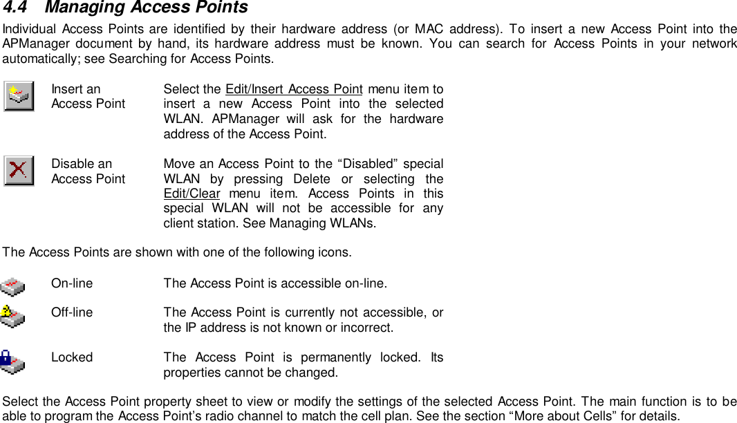 4.4 Managing Access PointsIndividual Access Points are identified by their hardware address (or MAC address). To insert a new Access Point into theAPManager document by hand, its hardware address must be known. You can search for Access Points in your networkautomatically; see Searching for Access Points.Insert anAccess Point Select the Edit/Insert Access Point menu item toinsert a new Access Point into the selectedWLAN. APManager will ask for the hardwareaddress of the Access Point.Disable anAccess Point Move an Access Point to the “Disabled” specialWLAN by pressing Delete or selecting theEdit/Clear menu item. Access Points in thisspecial WLAN will not be accessible for anyclient station. See Managing WLANs.The Access Points are shown with one of the following icons.On-line The Access Point is accessible on-line.Off-line The Access Point is currently not accessible, orthe IP address is not known or incorrect.Locked The Access Point is permanently locked. Itsproperties cannot be changed.Select the Access Point property sheet to view or modify the settings of the selected Access Point. The main function is to beable to program the Access Point’s radio channel to match the cell plan. See the section “More about Cells” for details.