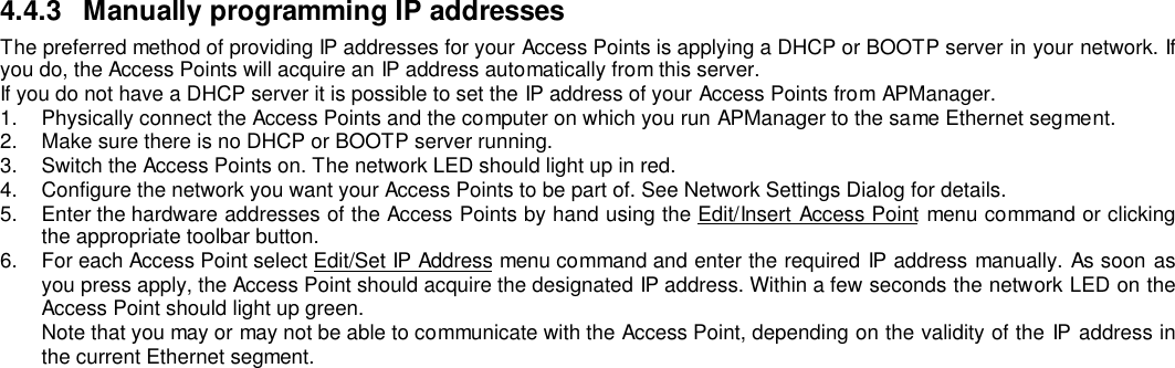 4.4.3  Manually programming IP addressesThe preferred method of providing IP addresses for your Access Points is applying a DHCP or BOOTP server in your network. Ifyou do, the Access Points will acquire an IP address automatically from this server.If you do not have a DHCP server it is possible to set the IP address of your Access Points from APManager.1.  Physically connect the Access Points and the computer on which you run APManager to the same Ethernet segment.2.  Make sure there is no DHCP or BOOTP server running.3.  Switch the Access Points on. The network LED should light up in red.4.  Configure the network you want your Access Points to be part of. See Network Settings Dialog for details.5.  Enter the hardware addresses of the Access Points by hand using the Edit/Insert Access Point menu command or clickingthe appropriate toolbar button.6.  For each Access Point select Edit/Set IP Address menu command and enter the required IP address manually. As soon asyou press apply, the Access Point should acquire the designated IP address. Within a few seconds the network LED on theAccess Point should light up green.Note that you may or may not be able to communicate with the Access Point, depending on the validity of the IP address inthe current Ethernet segment.