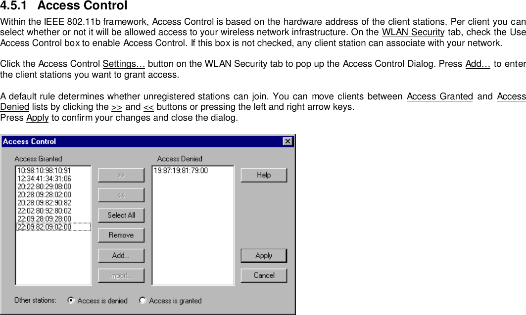 4.5.1 Access ControlWithin the IEEE 802.11b framework, Access Control is based on the hardware address of the client stations. Per client you canselect whether or not it will be allowed access to your wireless network infrastructure. On the WLAN Security tab, check the UseAccess Control box to enable Access Control. If this box is not checked, any client station can associate with your network.Click the Access Control Settings… button on the WLAN Security tab to pop up the Access Control Dialog. Press Add… to enterthe client stations you want to grant access.A default rule determines whether unregistered stations can join. You can move clients between Access Granted and AccessDenied lists by clicking the &gt;&gt; and &lt;&lt; buttons or pressing the left and right arrow keys.Press Apply to confirm your changes and close the dialog.