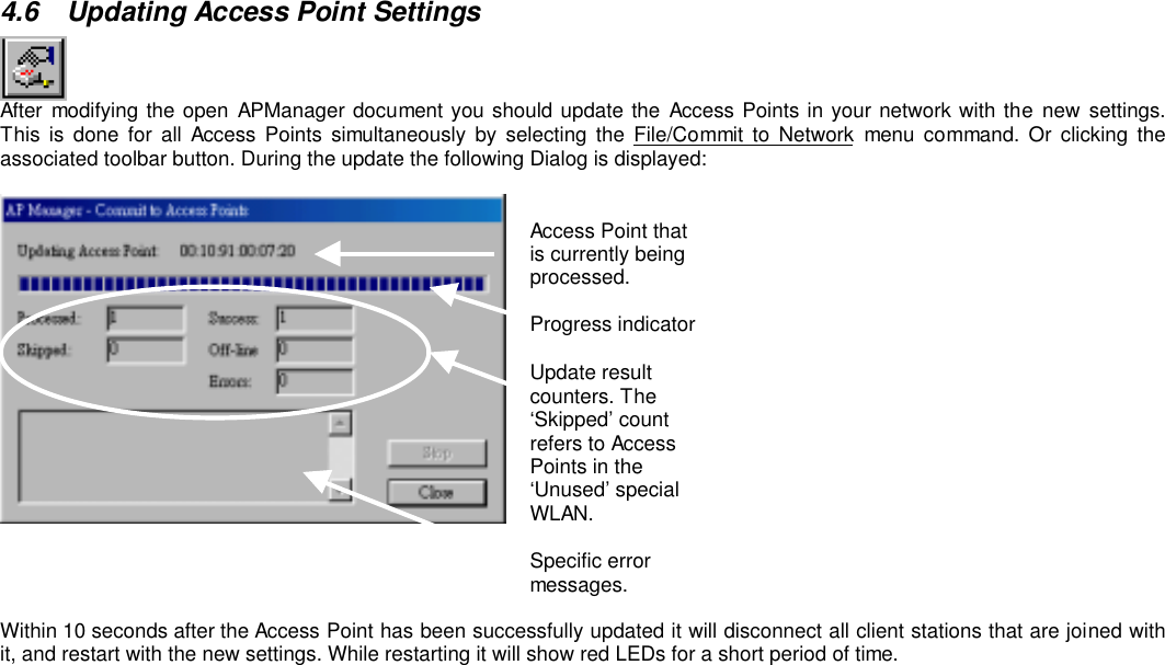 4.6  Updating Access Point SettingsAfter modifying the open APManager document you should update the Access Points in your network with the new settings.This is done for all Access Points simultaneously by selecting the File/Commit to Network menu command. Or clicking theassociated toolbar button. During the update the following Dialog is displayed:Access Point thatis currently beingprocessed.Progress indicatorUpdate resultcounters. The‘Skipped’ countrefers to AccessPoints in the‘Unused’ specialWLAN.Specific errormessages.Within 10 seconds after the Access Point has been successfully updated it will disconnect all client stations that are joined withit, and restart with the new settings. While restarting it will show red LEDs for a short period of time.