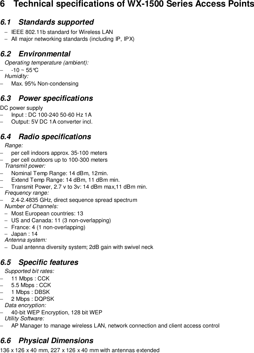 6  Technical specifications of WX-1500 Series Access Points6.1 Standards supported−  IEEE 802.11b standard for Wireless LAN−  All major networking standards (including IP, IPX)6.2 EnvironmentalOperating temperature (ambient):−  -10 ~ 55°CHumidity:−  Max. 95% Non-condensing6.3 Power specificationsDC power supply−  Input : DC 100-240 50-60 Hz 1A−  Output: 5V DC 1A converter incl.6.4 Radio specificationsRange:−  per cell indoors approx. 35-100 meters−  per cell outdoors up to 100-300 metersTransmit power:−  Nominal Temp Range: 14 dBm, 12min.−  Extend Temp Range: 14 dBm, 11 dBm min.−  Transmit Power, 2.7 v to 3v: 14 dBm max,11 dBm min.Frequency range:−  2.4-2.4835 GHz, direct sequence spread spectrumNumber of Channels:−  Most European countries: 13−  US and Canada: 11 (3 non-overlapping)−  France: 4 (1 non-overlapping)−  Japan : 14Antenna system:−  Dual antenna diversity system; 2dB gain with swivel neck6.5 Specific featuresSupported bit rates:−  11 Mbps : CCK−  5.5 Mbps : CCK−  1 Mbps : DBSK−  2 Mbps : DQPSKData encryption:−  40-bit WEP Encryption, 128 bit WEPUtility Software:−  AP Manager to manage wireless LAN, network connection and client access control6.6 Physical Dimensions136 x 126 x 40 mm, 227 x 126 x 40 mm with antennas extended