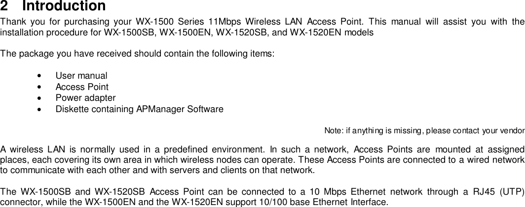 2 IntroductionThank you for purchasing your WX-1500 Series 11Mbps Wireless LAN Access Point. This manual will assist you with theinstallation procedure for WX-1500SB, WX-1500EN, WX-1520SB, and WX-1520EN modelsThe package you have received should contain the following items:• User manual• Access Point• Power adapter•  Diskette containing APManager SoftwareNote: if anythi ng is missing, p lease contact your vendorA wireless LAN is normally used in a predefined environment. In such a network, Access Points are mounted at assignedplaces, each covering its own area in which wireless nodes can operate. These Access Points are connected to a wired networkto communicate with each other and with servers and clients on that network.The WX-1500SB and WX-1520SB Access Point can be connected to a 10 Mbps Ethernet network through a RJ45 (UTP)connector, while the WX-1500EN and the WX-1520EN support 10/100 base Ethernet Interface.