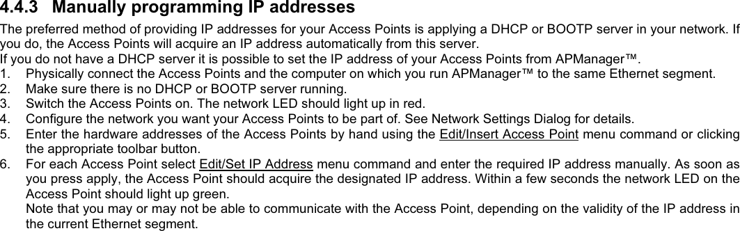 4.4.3  Manually programming IP addressesThe preferred method of providing IP addresses for your Access Points is applying a DHCP or BOOTP server in your network. Ifyou do, the Access Points will acquire an IP address automatically from this server.If you do not have a DHCP server it is possible to set the IP address of your Access Points from APManager™.1.  Physically connect the Access Points and the computer on which you run APManager™ to the same Ethernet segment.2.  Make sure there is no DHCP or BOOTP server running.3.  Switch the Access Points on. The network LED should light up in red.4.  Configure the network you want your Access Points to be part of. See Network Settings Dialog for details.5.  Enter the hardware addresses of the Access Points by hand using the Edit/Insert Access Point menu command or clickingthe appropriate toolbar button.6.  For each Access Point select Edit/Set IP Address menu command and enter the required IP address manually. As soon asyou press apply, the Access Point should acquire the designated IP address. Within a few seconds the network LED on theAccess Point should light up green.Note that you may or may not be able to communicate with the Access Point, depending on the validity of the IP address inthe current Ethernet segment.
