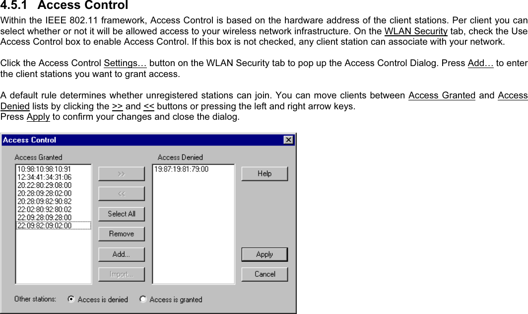 4.5.1  Access ControlWithin the IEEE 802.11 framework, Access Control is based on the hardware address of the client stations. Per client you canselect whether or not it will be allowed access to your wireless network infrastructure. On the WLAN Security tab, check the UseAccess Control box to enable Access Control. If this box is not checked, any client station can associate with your network.Click the Access Control Settings… button on the WLAN Security tab to pop up the Access Control Dialog. Press Add… to enterthe client stations you want to grant access.A default rule determines whether unregistered stations can join. You can move clients between Access Granted and AccessDenied lists by clicking the &gt;&gt; and &lt;&lt; buttons or pressing the left and right arrow keys.Press Apply to confirm your changes and close the dialog.