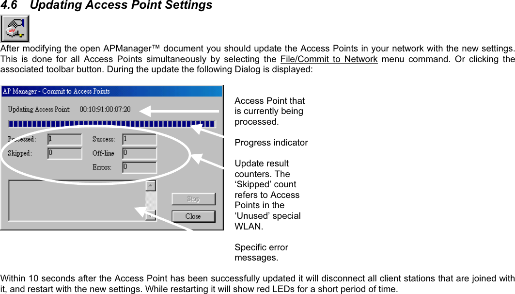 4.6  Updating Access Point SettingsAfter modifying the open APManager™ document you should update the Access Points in your network with the new settings.This  is  done  for  all  Access  Points  simultaneously  by  selecting  the  File/Commit  to  Network  menu  command.  Or  clicking  theassociated toolbar button. During the update the following Dialog is displayed:Access Point thatis currently beingprocessed.Progress indicatorUpdate resultcounters. The‘Skipped’ countrefers to AccessPoints in the‘Unused’ specialWLAN.Specific errormessages.Within 10 seconds after the Access Point has been successfully updated it will disconnect all client stations that are joined withit, and restart with the new settings. While restarting it will show red LEDs for a short period of time.