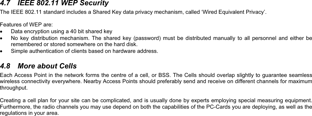 4.7  IEEE 802.11 WEP SecurityThe IEEE 802.11 standard includes a Shared Key data privacy mechanism, called ‘Wired Equivalent Privacy’.Features of WEP are:  Data encryption using a 40 bit shared key  No  key distribution  mechanism.  The  shared  key  (password)  must  be distributed  manually  to  all  personnel  and  either  beremembered or stored somewhere on the hard disk.  Simple authentication of clients based on hardware address.4.8  More about CellsEach Access Point in the network forms the centre of a cell, or BSS. The Cells should overlap slightly to guarantee seamlesswireless connectivity everywhere. Nearby Access Points should preferably send and receive on different channels for maximumthroughput.Creating a cell plan for your site can be complicated, and is usually done by experts employing special measuring equipment.Furthermore, the radio channels you may use depend on both the capabilities of the PC-Cards you are deploying, as well as theregulations in your area.
