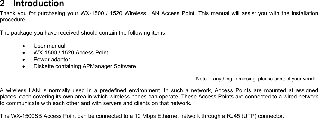 2  IntroductionThank you  for  purchasing your  WX-1500 /  1520  Wireless  LAN Access  Point.  This  manual will assist  you  with the  installationprocedure.The package you have received should contain the following items:  User manual  WX-1500 / 1520 Access Point  Power adapter  Diskette containing APManager SoftwareNote: if anything is missing, please contact your vendorA  wireless  LAN  is  normally  used  in  a  predefined  environment.  In  such  a  network,  Access  Points  are  mounted  at  assignedplaces, each covering its own area in which wireless nodes can operate. These Access Points are connected to a wired networkto communicate with each other and with servers and clients on that network.The WX-1500SB Access Point can be connected to a 10 Mbps Ethernet network through a RJ45 (UTP) connector.