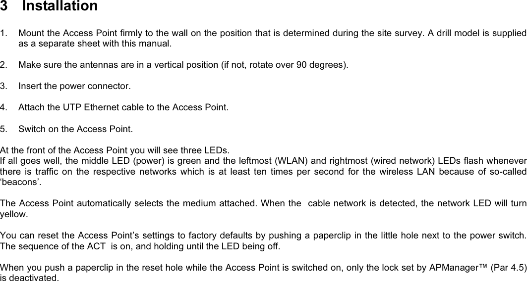 3  Installation1.  Mount the Access Point firmly to the wall on the position that is determined during the site survey. A drill model is suppliedas a separate sheet with this manual.2.  Make sure the antennas are in a vertical position (if not, rotate over 90 degrees).3.  Insert the power connector.4.  Attach the UTP Ethernet cable to the Access Point.5.  Switch on the Access Point.At the front of the Access Point you will see three LEDs.If all goes well, the middle LED (power) is green and the leftmost (WLAN) and rightmost (wired network) LEDs flash wheneverthere  is  traffic  on  the  respective  networks  which  is  at  least  ten  times  per  second  for  the  wireless  LAN  because  of  so-called‘beacons’.The Access Point automatically selects the medium attached. When the  cable network is detected, the network LED will turnyellow.You can reset the Access Point’s settings to factory defaults by pushing a paperclip in the little hole next to the power switch.The sequence of the ACT  is on, and holding until the LED being off.When you push a paperclip in the reset hole while the Access Point is switched on, only the lock set by APManager™ (Par 4.5)is deactivated.