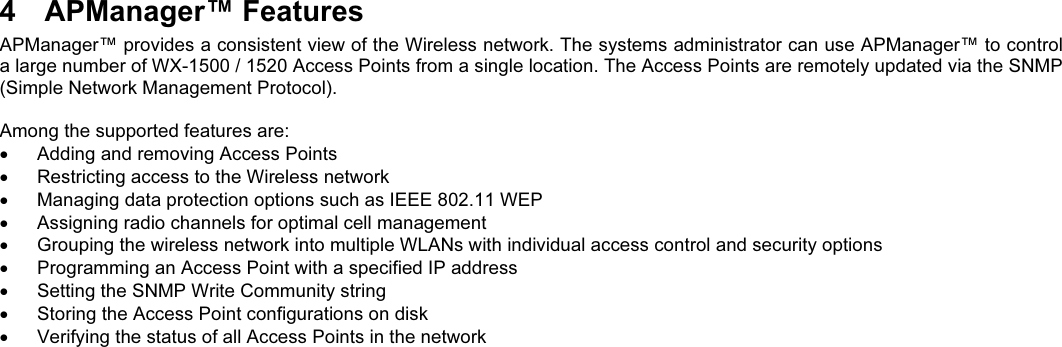 4  APManager™ FeaturesAPManager™ provides a consistent view of the Wireless network. The systems administrator can use APManager™ to controla large number of WX-1500 / 1520 Access Points from a single location. The Access Points are remotely updated via the SNMP(Simple Network Management Protocol).Among the supported features are:  Adding and removing Access Points  Restricting access to the Wireless network  Managing data protection options such as IEEE 802.11 WEP  Assigning radio channels for optimal cell management  Grouping the wireless network into multiple WLANs with individual access control and security options  Programming an Access Point with a specified IP address  Setting the SNMP Write Community string  Storing the Access Point configurations on disk  Verifying the status of all Access Points in the network