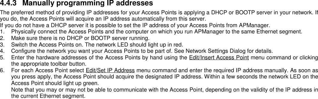 4.4.3  Manually programming IP addressesThe preferred method of providing IP addresses for your Access Points is applying a DHCP or BOOTP server in your network. Ifyou do, the Access Points will acquire an IP address automatically from this server.If you do not have a DHCP server it is possible to set the IP address of your Access Points from APManager.1.  Physically connect the Access Points and the computer on which you run APManager to the same Ethernet segment.2.  Make sure there is no DHCP or BOOTP server running.3.  Switch the Access Points on. The network LED should light up in red.4.  Configure the network you want your Access Points to be part of. See Network Settings Dialog for details.5.  Enter the hardware addresses of the Access Points by hand using the Edit/Insert Access Point menu command or clickingthe appropriate toolbar button.6.  For each Access Point select Edit/Set IP Address menu command and enter the required IP address manually. As soon asyou press apply, the Access Point should acquire the designated IP address. Within a few seconds the network LED on theAccess Point should light up green.Note that you may or may not be able to communicate with the Access Point, depending on the validity of the IP address inthe current Ethernet segment.