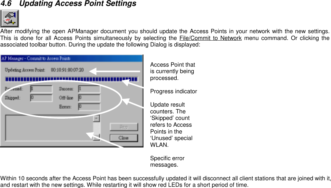 4.6  Updating Access Point SettingsAfter modifying the open APManager document you should update the Access Points in your network with the new settings.This is done for all Access Points simultaneously by selecting the File/Commit to Network menu command. Or clicking theassociated toolbar button. During the update the following Dialog is displayed:Access Point thatis currently beingprocessed.Progress indicatorUpdate resultcounters. The‘Skipped’ countrefers to AccessPoints in the‘Unused’ specialWLAN.Specific errormessages.Within 10 seconds after the Access Point has been successfully updated it will disconnect all client stations that are joined with it,and restart with the new settings. While restarting it will show red LEDs for a short period of time.