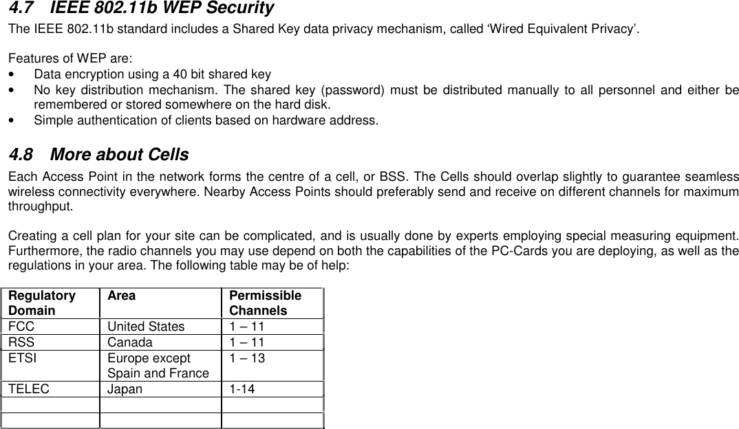 4.7  IEEE 802.11b WEP SecurityThe IEEE 802.11b standard includes a Shared Key data privacy mechanism, called ‘Wired Equivalent Privacy’.Features of WEP are:•  Data encryption using a 40 bit shared key•  No key distribution mechanism. The shared key (password) must be distributed manually to all personnel and either beremembered or stored somewhere on the hard disk.•  Simple authentication of clients based on hardware address.4.8  More about CellsEach Access Point in the network forms the centre of a cell, or BSS. The Cells should overlap slightly to guarantee seamlesswireless connectivity everywhere. Nearby Access Points should preferably send and receive on different channels for maximumthroughput.Creating a cell plan for your site can be complicated, and is usually done by experts employing special measuring equipment.Furthermore, the radio channels you may use depend on both the capabilities of the PC-Cards you are deploying, as well as theregulations in your area. The following table may be of help:RegulatoryDomain Area PermissibleChannelsFCC United States 1 – 11RSS Canada 1 – 11ETSI Europe exceptSpain and France 1 – 13TELEC Japan 1-14    