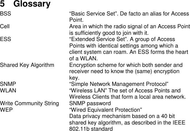 5 GlossaryBSS “Basic Service Set”. De facto an alias for AccessPoint.Cell Area in which the radio signal of an Access Pointis sufficiently good to join with it.ESS “Extended Service Set”. A group of AccessPoints with identical settings among which aclient system can roam. An ESS forms the heartof a WLAN.Shared Key Algorithm Encryption scheme for which both sender andreceiver need to know the (same) encryptionkey.SNMP “Simple Network Management Protocol”WLAN “Wireless LAN” The set of Access Points andWireless Clients that form a local area network.Write Community String SNMP passwordWEP “Wired Equivalent Protection”Data privacy mechanism based on a 40 bitshared key algorithm, as described in the IEEE802.11b standard