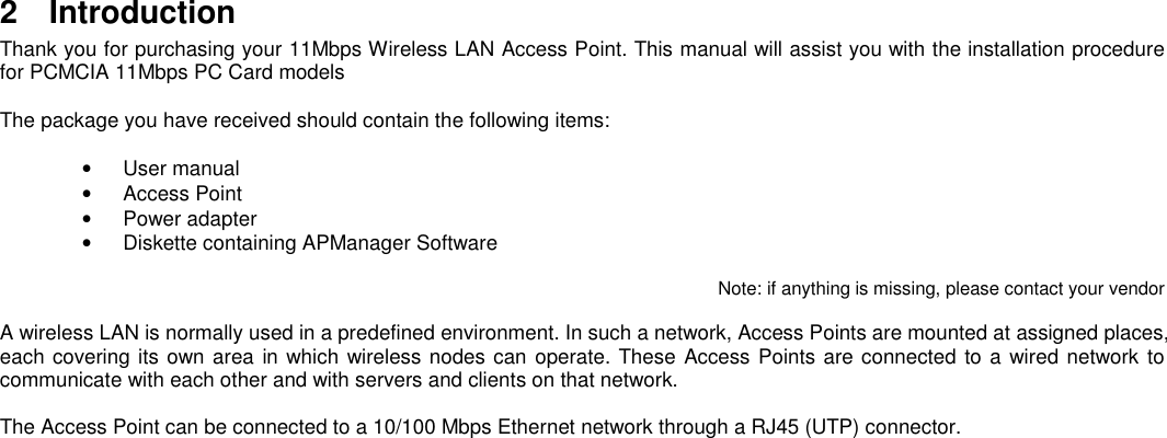 2 IntroductionThank you for purchasing your 11Mbps Wireless LAN Access Point. This manual will assist you with the installation procedurefor PCMCIA 11Mbps PC Card modelsThe package you have received should contain the following items:• User manual• Access Point• Power adapter•  Diskette containing APManager SoftwareNote: if anything is missing, please contact your vendorA wireless LAN is normally used in a predefined environment. In such a network, Access Points are mounted at assigned places,each covering its own area in which wireless nodes can operate. These Access Points are connected to a wired network tocommunicate with each other and with servers and clients on that network.The Access Point can be connected to a 10/100 Mbps Ethernet network through a RJ45 (UTP) connector.