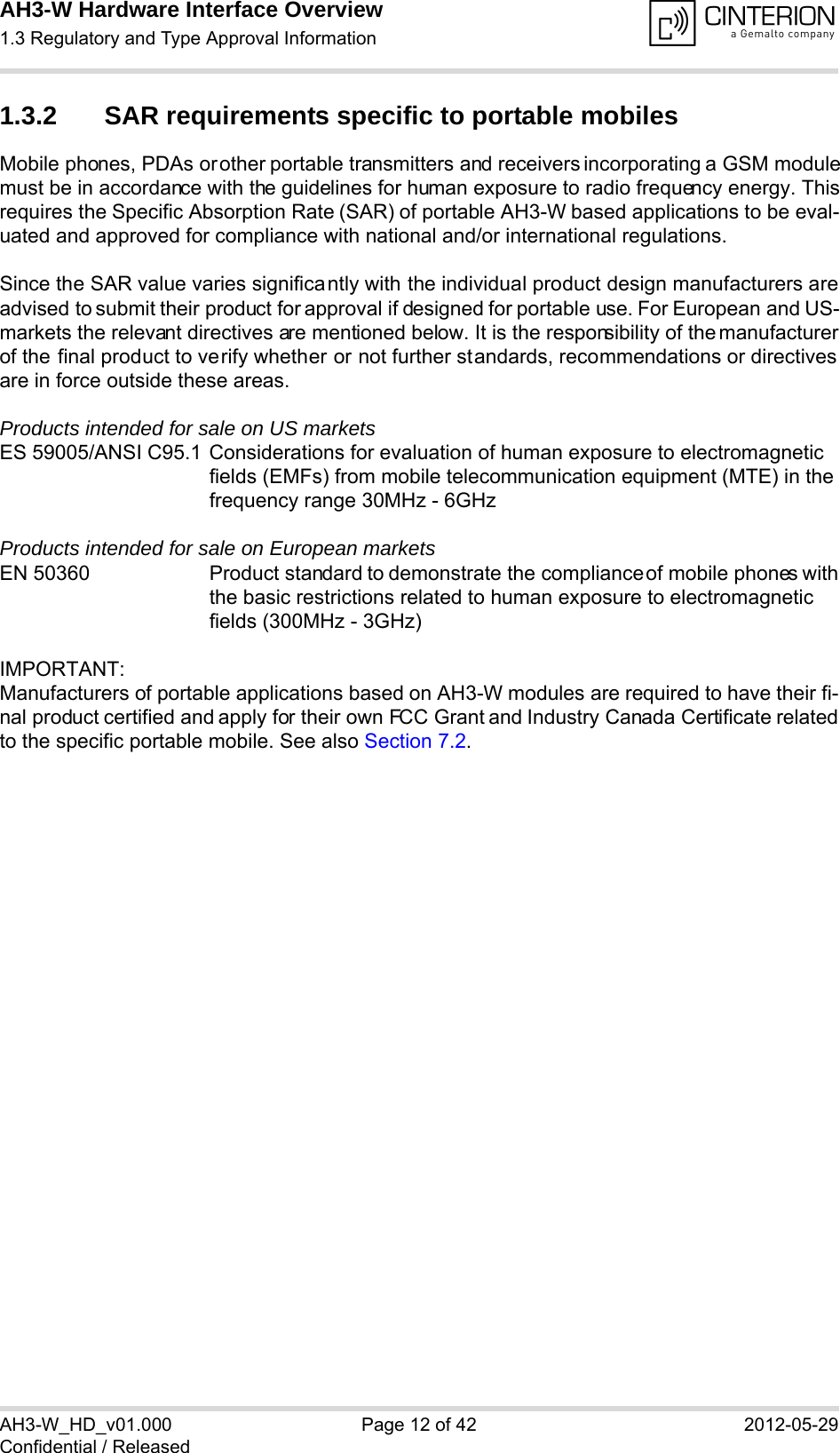 AH3-W Hardware Interface Overview1.3 Regulatory and Type Approval Information14AH3-W_HD_v01.000 Page 12 of 42 2012-05-29Confidential / Released1.3.2 SAR requirements specific to portable mobilesMobile phones, PDAs or other portable transmitters and receivers incorporating a GSM modulemust be in accordance with the guidelines for human exposure to radio frequency energy. Thisrequires the Specific Absorption Rate (SAR) of portable AH3-W based applications to be eval-uated and approved for compliance with national and/or international regulations. Since the SAR value varies significantly with the individual product design manufacturers areadvised to submit their product for approval if designed for portable use. For European and US-markets the relevant directives are mentioned below. It is the responsibility of the manufacturerof the final product to verify whether or not further standards, recommendations or directivesare in force outside these areas. Products intended for sale on US marketsES 59005/ANSI C95.1 Considerations for evaluation of human exposure to electromagneticfields (EMFs) from mobile telecommunication equipment (MTE) in thefrequency range 30MHz - 6GHz Products intended for sale on European marketsEN 50360 Product standard to demonstrate the compliance of mobile phones withthe basic restrictions related to human exposure to electromagneticfields (300MHz - 3GHz)IMPORTANT:Manufacturers of portable applications based on AH3-W modules are required to have their fi-nal product certified and apply for their own FCC Grant and Industry Canada Certificate relatedto the specific portable mobile. See also Section 7.2.