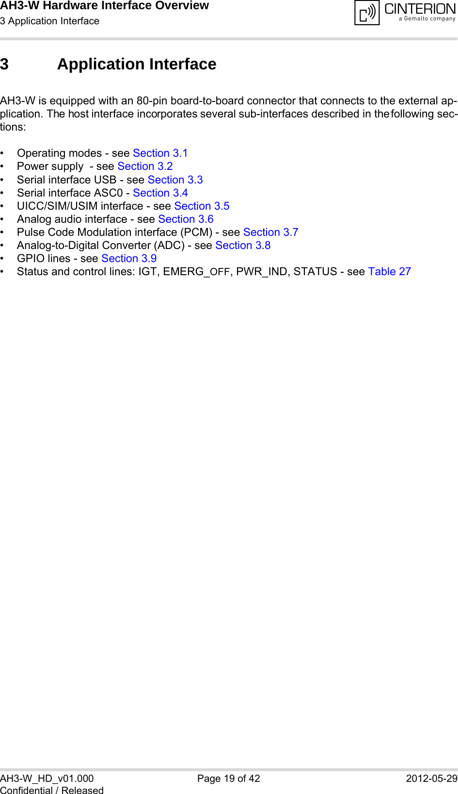 AH3-W Hardware Interface Overview3 Application Interface28AH3-W_HD_v01.000 Page 19 of 42 2012-05-29Confidential / Released3 Application InterfaceAH3-W is equipped with an 80-pin board-to-board connector that connects to the external ap-plication. The host interface incorporates several sub-interfaces described in the following sec-tions:• Operating modes - see Section 3.1• Power supply  - see Section 3.2• Serial interface USB - see Section 3.3• Serial interface ASC0 - Section 3.4• UICC/SIM/USIM interface - see Section 3.5• Analog audio interface - see Section 3.6• Pulse Code Modulation interface (PCM) - see Section 3.7• Analog-to-Digital Converter (ADC) - see Section 3.8• GPIO lines - see Section 3.9• Status and control lines: IGT, EMERG_OFF, PWR_IND, STATUS - see Table 27